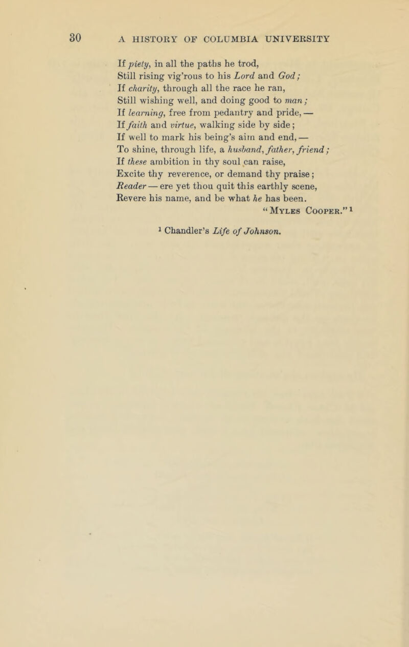 If piety, in all the paths he trod, Still rising vig’rous to his Lord and God; If charity, through all the race he ran, Still wishing well, and doing good to man; If learning, free from pedantry and pride,— If faith and virtue, walking side by side; If well to mark his being’s aim and end,— To shine, through life, a husband, father, friend ; If these ambition in thy soul can raise, Excite thy reverence, or demand thy praise; Reader — ere yet thou quit this earthly scene, Revere his name, and be what he has been. “Myles Cooper.”1