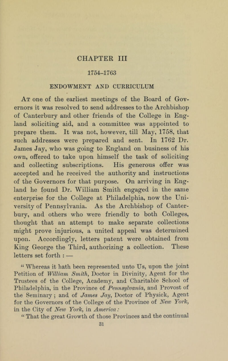 CHAPTER III 1754-1763 ENDOWMENT AND CURRICULUM At one of the earliest meetings of the Board of Gov- ernors it was resolved to send addresses to the Archbishop of Canterbury and other friends of the College in Eng- land soliciting aid, and a committee was appointed to prepare them. It was not, however, till May, 1758, that such addresses were prepared and sent. In 1762 Dr. James Jay, who was going to England on business of his own, offered to take upon himself the task of soliciting and collecting subscriptions. His generous offer was accepted and he received the authority and instructions of the Governors for that purpose. On arriving in Eng- land he found Dr. William Smith engaged in the same enterprise for the College at Philadelphia, now the Uni- versity of Pennsylvania. As the Archbishop of Canter- bury, and others who were friendly to both Colleges, thought that an attempt to make separate collections might prove injurious, a united appeal was determined upon. Accordingly, letters patent were obtained from King George the Third, authorizing a collection. These letters set forth : — “Whereas it hath been represented unto Us, upon the joint Petition of William Smith, Doctor in Divinity, Agent for the Trustees of the College, Academy, and Charitable School of Philadelphia, in the Province of Pennsylvania, and Provost of the Seminary ; and of James Jay, Doctor of Physick, Agent for the Governors of the College of the Province of New York, in the City of New York, in America: “ That the great Growth of those Provinces and the continual