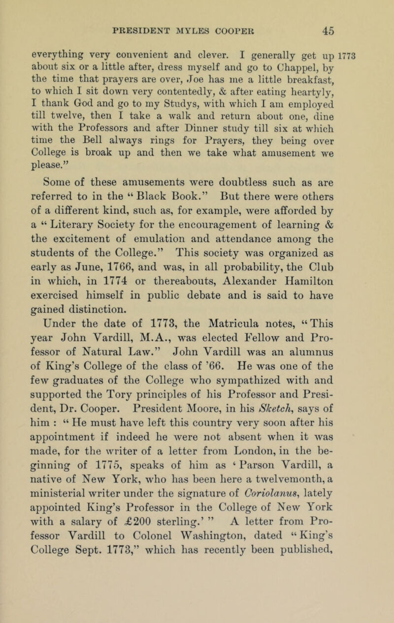 everything very convenient and clever. I generally get up 1773 about six or a little after, dress myself and go to Chappel, by the time that prayers are over, Joe has me a little breakfast, to which I sit down very contentedly, & after eating heartyly, I thank God and go to my Studys, with which I am employed till twelve, then I take a walk and return about one, dine with the Professors and after Dinner study till six at which time the Bell always rings for Prayers, they being over College is broak up and then we take what amusement we please.” Some of these amusements were doubtless such as are referred to in the “ Black Book.” But there were others of a different kind, such as, for example, were afforded by a “ Literary Society for the encouragement of learning & the excitement of emulation and attendance among the students of the College.” This society was organized as early as June, 1766, and was, in all probability, the Club in which, in 1774 or thereabouts, Alexander Hamilton exercised himself in public debate and is said to have gained distinction. Under the date of 1773, the Matricula notes, “This year John Vardill, M.A., was elected Fellow and Pro- fessor of Natural Law.” John Vardill was an alumnus of King’s College of the class of ’66. He was one of the few graduates of the College who sympathized with and supported the Tory principles of his Professor and Presi- dent, Dr. Cooper. President Moore, in his Sketch, says of him : “ He must have left this country very soon after his appointment if indeed he were not absent when it was made, for the writer of a letter from London, in the be- ginning of 1775, speaks of him as ‘ Parson Vardill, a native of New York, who has been here a twelvemonth, a ministerial writer under the signature of Coriolanus, lately appointed King’s Professor in the College of New York with a salary of £200 sterling.’ ” A letter from Pro- fessor Vardill to Colonel Washington, dated “King’s College Sept. 1773,” which has recently been published.
