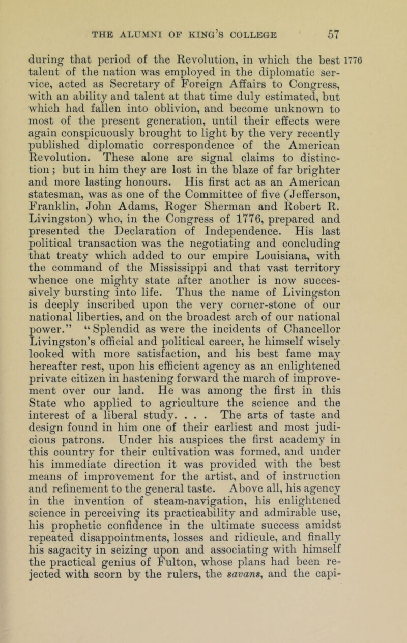 during that period of the Revolution, in which the best 1776 talent of the nation was employed in the diplomatic ser- vice, acted as Secretary of Foreign Affairs to Congress, with an ability and talent at that time duly estimated, but which had fallen into oblivion, and become unknown to most of the present generation, until their effects were again conspicuously brought to light by the very recently published diplomatic correspondence of the American Revolution. These alone are signal claims to distinc- tion ; but in him they are lost in the blaze of far brighter and more lasting honours. His first act as an American statesman, was as one of the Committee of five (Jefferson, Franklin, John Adams, Roger Sherman and Robert R. Livingston) who, in the Congress of 1776, prepared and presented the Declaration of Independence. His last political transaction was the negotiating and concluding that treaty which added to our empire Louisiana, with the command of the Mississippi and that vast territory whence one mighty state after another is now succes- sively bursting into life. Thus the name of Livingston is deeply inscribed upon the very corner-stone of our national liberties, and on the broadest arch of our national power.” “Splendid as were the incidents of Chancellor Livingston’s official and political career, he himself wisely looked with more satisfaction, and his best fame may hereafter rest, upon his efficient agency as an enlightened private citizen in hastening forward the march of improve- ment over our land. He was among the first in this State who applied to agriculture the science and the interest of a liberal study. . . . The arts of taste and design found in him one of their earliest and most judi- cious patrons. Under his auspices the first academy in this country for their cultivation was formed, and under his immediate direction it was provided with the best means of improvement for the artist, and of instruction and refinement to the general taste. Above all, his agency in the invention of steam-navigation, his enlightened science in perceiving its practicability and admirable use, his prophetic confidence in the ultimate success amidst repeated disappointments, losses and ridicule, and finally his sagacity in seizing upon and associating with himself the practical genius of Fulton, whose plans had been re- jected with scorn by the rulers, the savans, and the capi-