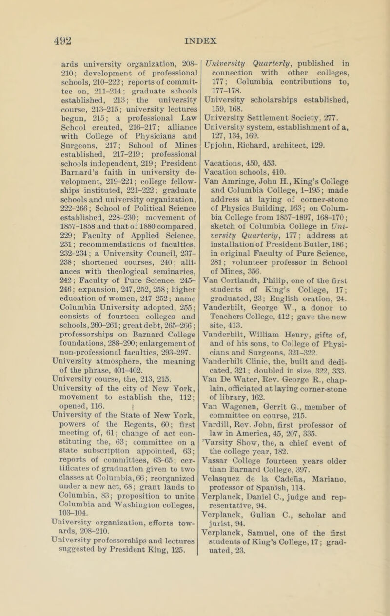 ards university organization, 208- 210; development of professional schools, 210-222; reports of commit- tee on, 211-214; graduate schools established, 213; the university course, 213-215; university lectures begun, 215; a professional Law School created, 216-217; alliance with College of Physicians and Surgeons, 217; School of Mines established, 217-219; professional schools independent, 219; President Barnard’s faith in university de- velopment, 219-221; college fellow- ships instituted, 221-222; graduate schools and university organization, 222-266; School of Political Science established, 228-230; movement of 1857-1858 and that of 1880 compared, 229; Faculty of Applied Science, 231; recommendations of faculties, 232-234; a University Council, 237- 238; shortened courses, 240; alli- ances with theological seminaries, 242; Faculty of Pure Science, 245- 246; expansion, 247,252, 258; higher education of women, 247-252; name Columbia University adopted, 255; consists of fourteen colleges and schools, 260-261; great debt, 265-266; professorships on Barnard College foundations, 288-290; enlargement of non-professional faculties, 293-297. University atmosphere, the meaning of the phrase, 401-402. University course, the, 213, 215. University of the city of New York, movement to establish the, 112; opened,116. > University of the State of New York, powers of the Regents, 60; first meeting of, 61; change of act con- stituting the, 63; committee on a state subscription appointed, 63; reports of committees, 63-65; cer- tificates of graduation given to two classes at Columbia, 66; reorganized under a new act, 68: grant lands to Columbia, 83; proposition to unite Columbia and Washington colleges, 103-104. University organization, efforts tow- ards, 208-210. University professorships and lectures suggested by President King, 125. University Quarterly, published in connection with other colleges, 177; Columbia contributions to, 177-178. University scholarships established, 159, 168. University Settlement Society, 277. University system, establishment of a, 127, 134, 169. Upjohn, Richard, architect, 129. Vacations, 450, 453. Vacation schools, 410. Van Amringe, John H., King’s College and Columbia College, 1-195; made address at laying of corner-stone of Physics Building, 163; on Colum- bia College from 1857-1897, 168-170; sketch of Columbia College in Uni- versity Quarterly, 177; address at installation of President Butler, 186; in original Faculty of Pure Science, 281; volunteer professor in School of Mines, 356. Van Cortlaudt, Philip, one of the first students of King’s College, 17; graduated, 23; English oration, 24. Vanderbilt, George W., a donor to Teachers College, 412; gave the new site, 413. Vanderbilt, William Henry, gifts of, and of his sons, to College of Physi- cians and Surgeons, 321-322. Vanderbilt Clinic, the, built and dedi- cated, 321; doubled in size, 322, 333. Van De Water, Rev. George R., chap- lain, officiated at laying corner-stone of library, 162. Van Wagenen, Gerrit G., member of committee on course, 215. Vardill, Rev. John, first professor of law in America, 45, 207, 335. ’Varsity Show, the, a chief event of the college year, 182. Vassar College fourteen years older than Barnard College, 397. Velasquez de la Cadeha, Mariano, professor of Spanish, 114. Verplanck, Daniel C., judge and rep- resentative, 94. Verplanck, Gulian C., scholar and jurist, 94. Verplanck, Samuel, one of the first students of King’s College, 17; grad- uated, 23.