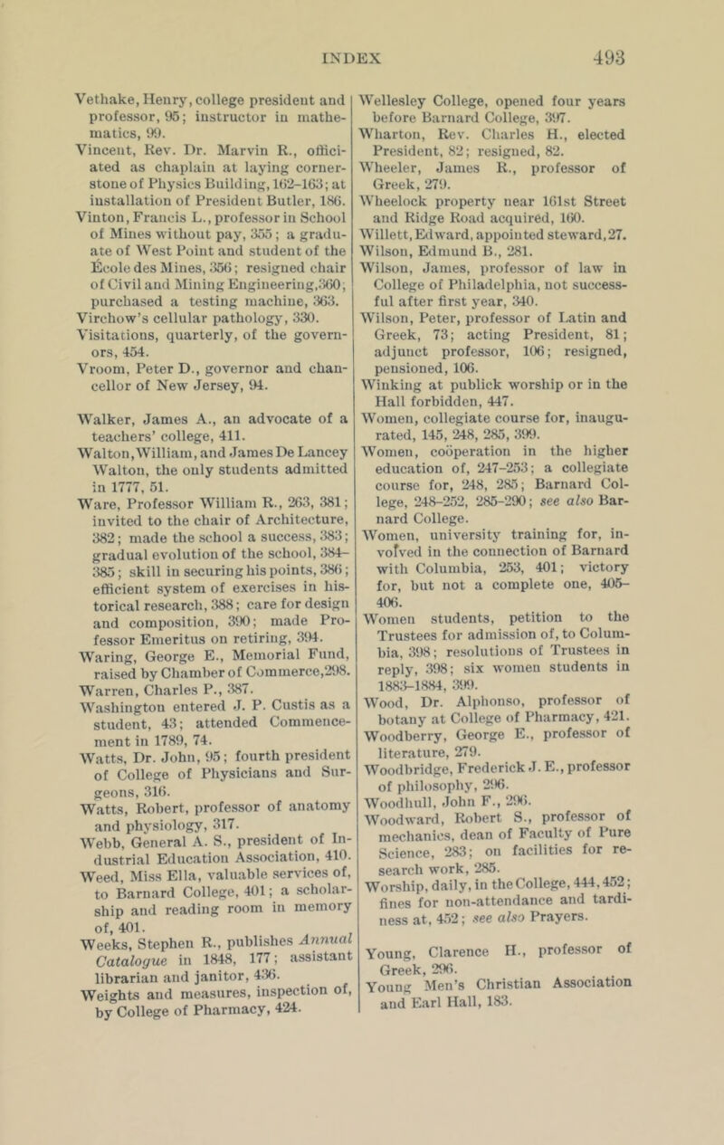 Vethake, Henry, college president and professor, 95; instructor in mathe- matics, 99. Vincent, Rev. Dr. Marvin R., offici- ated as chaplain at laying corner- stone of Physics Building, 1(32-163; at installation of President Butler, 166. Vinton, Francis L., professor in School of Mines without pay, 355; a gradu- ate of West Point and student of the lilcole des Mines, 356; resigned chair of Civil and Mining Engineering,360; purchased a testing machine, 363. Virchow’s cellular pathology, 330. Visitations, quarterly, of the govern- ors, 454. Vroom, Peter D., governor and chan- cellor of New Jersey, 94. Walker, James A., an advocate of a teachers’ college, 411. Walton, William, and James De Lancey Walton, the only students admitted in 1777, 51. Ware, Professor William R., 263, 381; invited to the chair of Architecture, 382; made the school a success, 383; gradual evolution of the school, 384- 385; skill in securing his points, 38(3; efficient system of exercises in his- torical research, 388; care for design and composition, 390; made Pro- fessor Emeritus on retiring, 394. Waring, George E., Memorial Fund, raised by Chamber of Commerce,298. Warren, Charles P., 387. Washington entered J. P. Custis as a student, 43; attended Commence- ment in 1789, 74. Watts, Dr. John, 95; fourth president of College of Physicians and Sur- geons, 316. Watts, Robert, professor of anatomy and physiology, 317. Webb, General A. S., president of In- dustrial Education Association, 410. Weed, Miss Ella, valuable services of, to Barnard College, 401; a scholar- ship and reading room in memory of, 401. Weeks, Stephen R., publishes Annual Catalogue in 1848, 177; assistant librarian and janitor, 436. Weights and measures, inspection of, by College of Pharmacy, 424. Wellesley College, opened four years before Barnard College, 397. Wharton, Rev. Charles H., elected President, 82; resigned, 82. Wheeler, James R., professor of Greek, 279. Wheelock property near 161st Street and Ridge Road acquired, 160. Willett, Edward, appointed steward,27. Wilson, Edmund B., 281. Wilson, James, professor of law in College of Philadelphia, not success- ful after first year, 340. Wilson, Peter, professor of Latin and Greek, 73; acting President, 81; adjunct professor, 106; resigned, pensioned, 106. Winking at publick worship or in the Hall forbidden, 447. Women, collegiate course for, inaugu- rated, 145, 248, 285, 399. Women, cooperation in the higher education of, 247-253; a collegiate course for, 248, 285; Barnard Col- lege, 248-252, 285-290; see also Bar- nard College. Women, university training for, in- volved in the connection of Barnard with Columbia, 253, 401; victory for, but not a complete one, 405- 406. Women students, petition to the Trustees for admission of, to Colum- bia, 398; resolutions of Trustees in reply, 398; six women students in 1883-1884, 399. Wood, Dr. Alpbouso, professor of botany at College of Pharmacy, 421. Woodberry, George E., professor of literature, 279. Woodbridge, Frederick J. E., professor of philosophy, 296. Woodhull, John F., 296. Woodward, Robert S., professor of mechanics, dean of Faculty of Pure Science, 283; on facilities for re- search work, 285. Worship, daily, in the College, 444,452 ; fines for non-attendance and tardi- ness at, 452; see also Prayers. Young, Clarence II., professor of Greek, 296. Young Men’s Christian Association and Earl Hall, 183.