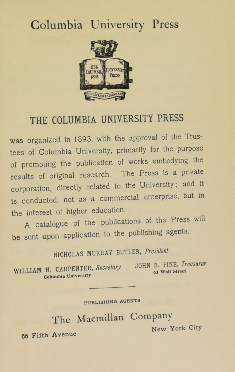 THE COLUMBIA UNIVERSITY PRESS was organized in 1893, with the approval of the Trus- tees of Columbia University, primarily for the purpose of promoting the publication of works embodying the results of original research. The Press is a private corporation, directly related to the University; and it is conducted, not as a commercial enterprise, but in the interest of higher education. A catalogue of the publications of the Press will be sent upon application to the publishing agents. NICHOLAS MURRAY BUTLER, President WILLIAM H. CARPENTER, Secretary Columbia University JOHN B. PINE, Treasurer 63 Wall Street PUBLISHING AGENTS The Macmillan Company New York City- 66 Fifth Avenue