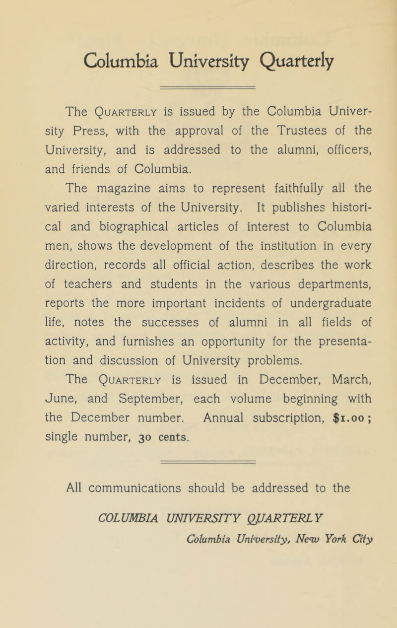 The Quarterly is issued by the Columbia Univer- sity Press, with the approval of the Trustees of the University, and is addressed to the alumni, officers, and friends of Columbia. The magazine aims to represent faithfully all the varied interests of the University. It publishes histori- cal and biographical articles of interest to Columbia men, shows the development of the institution in every direction, records all official action, describes the work of teachers and students in the various departments, reports the more important incidents of undergraduate life, notes the successes of alumni in all fields of activity, and furnishes an opportunity for the presenta- tion and discussion of University problems. The Quarterly is issued in December, March, June, and September, each volume beginning with the December number. Annual subscription, $1.00; single number, 30 cents. All communications should be addressed to the COLUMBIA UNIVERSITY QUARTERLY Columbia. University, Nenv York City