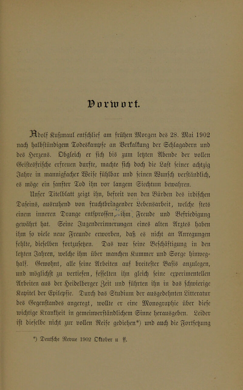 Porloorf. JRboIf Siijämaul entfc^Iicf am frühen SÄorgcn be§ 28. 2Wai 1902 itad^ ^atöftünbigem SCobeSfampfe an Söerfatfung ber ©c^togabern unb be§ .soerjeng. DBgteid) er ftc^ bi§ gum lepten Slbenbe ber öotten @cifte§frifc^e erfreuen burfte, inac[)te ftd) bod) bie Saft feiner ac^tgig Satire in ntannigfad^er Söeife fit^Ibar unb feinen Sßnnfd) öerftänblid), eg möge ein fanfter STob ifjn tior langem ©ied)tnm bemafjren. Unfer Xitetblatt geigt ifjn, befreit öon ben Würben beg irbifdjen 5^afeing, augruf)enb öon fruc^tbrirtgenber Sebengarbeit, mel(^e ftetg ' * i. ’ einem inneren ®range entfprDffen,.-dim’ g^renbe unb S3efriebigung gemährt ^t. ©eine ^ugenberinnerun-gen eineg atten Slrgteg ^aben ifjin fo öiete neue ^reunbe ermorben, baB eg nic^t an 9Inregungen fehlte, biefetben fortgufeben. 2)ag n)ar feine 93efd)äftignng in ben testen metd^e it)m über manchen Änmmer nnb ©orge t)inmeg= Batf. ©emo^nt, alte feine Strbeiten auf breitefter S3afig angidegen, unb mbgücBft gu üertiefen, feffetten it)n gteid) feine experimentellen i 3trbeiten aug ber ^eibetberger ßeit nnb führten i^n in bag fdjlnierige Äapitet ber (Spitepfie. ®urd) bag ©tnbium ber anggebeBnten Sitteratnr beg ©egenftanbeg angeregt, moEte er eine 9J?onograpBie über biefe mi(^tige ftranft)eit in gemeintierftänbticBem ©inne tjerauggeben. Seiber ift biefeibe nic^t gnr üoEen S^teife gebieten*) unb and) bie f^ortfe^nng *) 3)eutf(^e Steöue 1902 DEober u ff.
