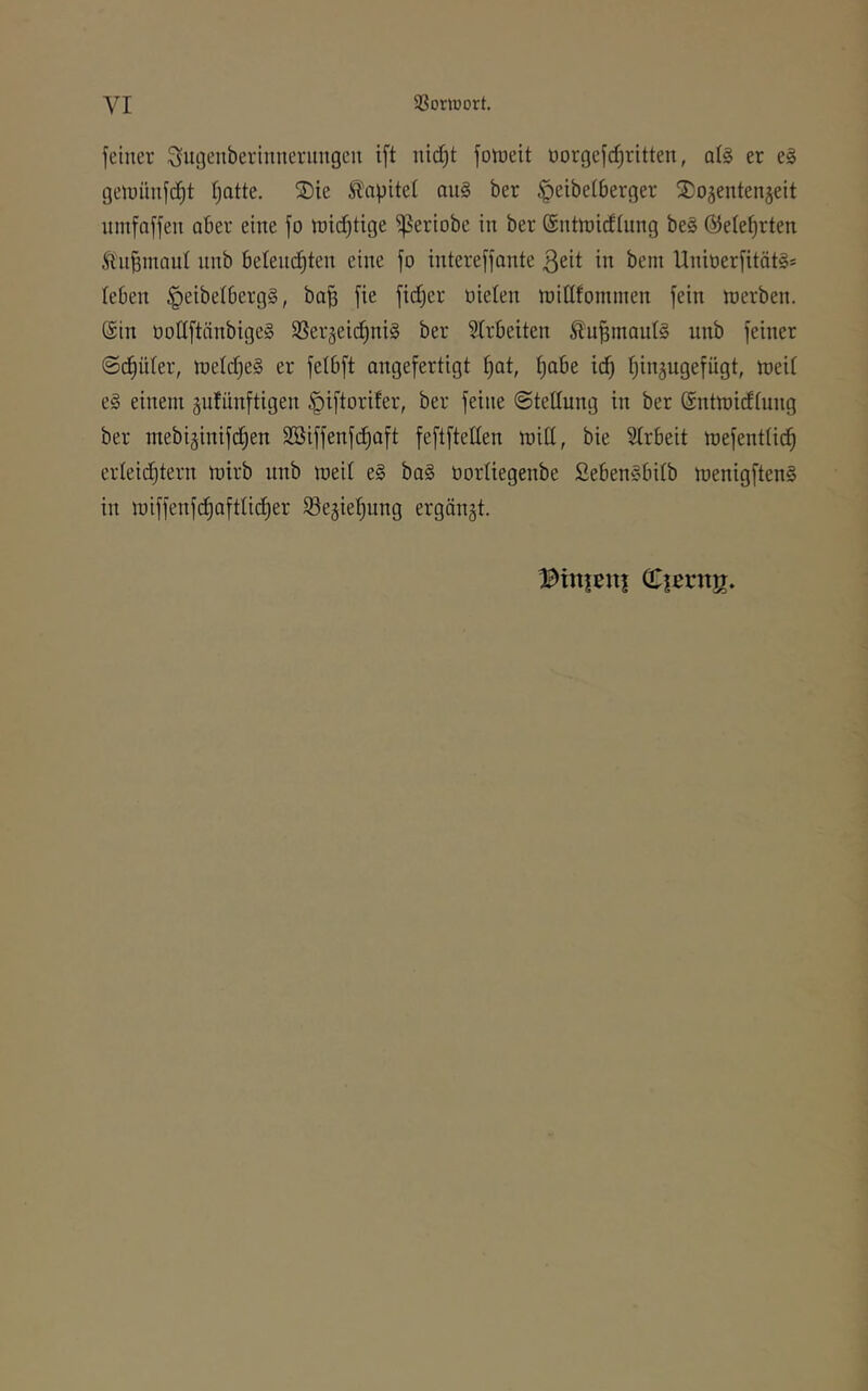 VI 33orwort. feiner ^ugenberinnerungen ift nid^t fotueit üorgefd)ritten, ai§ er e§ getuünfc^t fjatte. ®te Kapitel au§ ber §eibe(6erger ^ojentenjeit umfaffen aber eine fo roid^tige ^eriobe in ber (Sntroidlung be§ @eief)rten ÄnBinanl nnb belein^ten eine fo intereffonte ßeit in bem UnioerfitätS* (eben ^eibelbergS, ba^ fie fidjer oielen njidfominen fein werben. @in üodftnnbige» SSerjeid^niS ber ?trbeiten ^u|maul§ nnb feiner ©c^üter, we(d)e§ er felbft angefertigt ^at, t;abe id^ (jinjugefügt, weit e§ einem gufünftigen §iftorifer, ber feine ©tettung in ber (Sntwidtung ber mebiginifdjen SBiffenfd^aft feftftetten witt, bie Strbeit wefenttid^ erteid)tern wirb nnb weit e§ ba§ üortiegenbe Seben§bitb wenigftenS in wiffenfd^afttidt)er iöe^ie^ung ergänzt. Binjeiti Cjßrnjr.