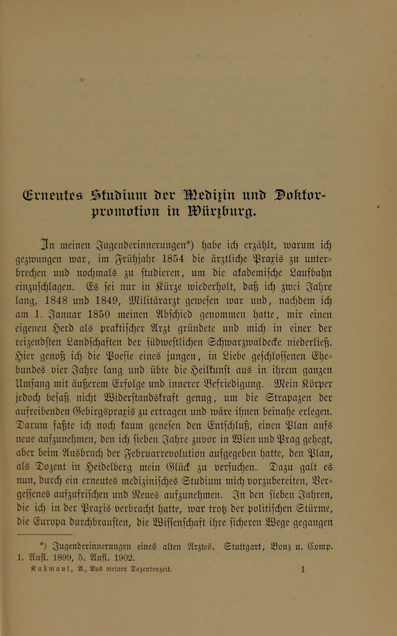 (Ecncutcs Stutrium ÜJetJijtin uutr 3ühitiX- pvomoitun in l$)iir|lTurg. 3n meinen ^ngenberinnernngen*) t)a6e icf) crgäfjlt, marum id) geämnngen mar, im g^rnf^jaijr 1854 bie är^ttic^e ^rajis gu unter= bredjen unb nodjmatg gn ftnbieren, um bie afabemifc^e Saufba^n ein^uje^iagen. ®§ fei nur in ^iirje mieber^oU, ba^ ic^ gmei Saljre lang, 1848 unb 1849, SEilitärarät gemefen mar unb, nad)bem id) am 1. Sannar 1850 meinen 51bfd)ieb genommen Ijatte, mir einen eigenen .^erb a(§ praftifdjer ^Ir^t grünbete unb mid) in einer ber reiäenbften 2anbfd)aften ber fübmeftUd)en ©d^marjmatbede niebertie|. Öier genof3 id) bie ^^oefie eine§ jungen, in Siebe gefd)Ioffenen @[)e= bunbeS oier Sa^re taug unb übte bie §eitfunft au§ in d)rem gangen Umfang mit äußerem (ärfotge nnb innerer 33efriebignng. 9J?ein Körper jebod) befa^ nic^t SBiberftanbsfraft genug, um bie ©trapagen ber aufreibenben @ebirg!§praj:ig gn ertragen nnb märe it)nen beinahe ertegen. Xarum fapte id) nod) faum genefen ben @ntfd)tu|, einen ^lan auf§ neue aufgunet)men, ben id) fieben ^at)re gnoor in SSien nnb ^rag gel)egt, aber beim Stusbrnd) ber f^ebruarreüotution aufgegeben I)atte, ben ^tan, at§ S)ogent in ^eibetberg mein ©tüd gn tierfm^en. ®agn galt e§ nun, burc^ ein erneutes mebiginifd)eS ©tubium mid) oorgubereiten, 33er= geffeneS aufgufrifd)en unb 9?ene§ aufgune^men. ^n ben fieben Sauren, bie id) in ber ^rajiS üerbrad)t t)atte, mar tro^ ber potitifd)en ©türme, bie (Suropa bur^brauften, bie 2[Siffenfd)aft it)re fieberen SBege gegangen *) ^ugenberinncrungen eineS alten SlrsteS. Stuttgart, Sons u. ©omp. 1. 9lufl. 1899, 5. Sliifl. 1902.