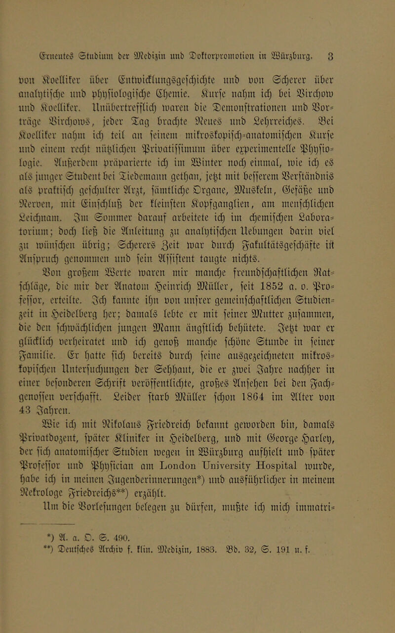 nou ^toeKifcr üOer @nttuicf(img§gcfcf)icf}tc unb üon @d)crer über analijtiicbc unb pI)l)j’iotLit3iid)e Sf;emie. Shirfc nafjin td) bei 58ird)otu unb iiocdifcr. lluübcrtreffiid) umreu bie S)cniouftvationeu unb SSor* träge ^^trdjoni§, jeber bradjte 9tcue§ unb SetjiTeidjeS. 33et ilüeüiter ua^m id) ted nu feinem niifvo§fo|)ifd)=nuQtomifd)eu 5lurfe unb einem red)t nüldidjen ^^rinntiffimiim über ei'perimenteUe ^ijt)fio= logie. 5(nBerbem präparierte id) im SSinter nod) einmoi, mie id) e» jniujer ©tnbent bei Siebemann gcd)an, jept mit befferem SSerftänbniS ai'S praftifd) gcfdfniter 5(r5t, fämtlid)e Organe, SOZnSfeln, ®efäf3e unb 9icrocn, mit (Sinid)(np bcr fieinften ^opfgangiien, am menfd)Iid)en Seid)nam. Sin 0Dmmer barauf arbeitete ic^ im d)emifd)en Sabüra= torinm; bod) liep bie Einleitung 311 analptifd^en Hebungen barin üiet gn ninnfd)en übrig; ©d)erer§ 3^^ tit Einfprnd) genommen nnb fein Elffiftent taugte nid)t§. ißon groBem ESerte maren mir mand)e frcnnbfd)aftlici^en 9iat= fd)iäge, bie mir ber Einatom §einrid) EJiüüer, feit 1852 a. 0. ^ro= feffor, erteiite. Sd) fannte ii)n oon nnfrer gemeinfd)aftiid)en @tnbien= geit in .'geibeiberg i)er; bamaü3 iebte er mit feiner EJintter gnfammen, bie ben fd)mäc^iid)en jungen EJJann ängftiii^ bei)ütete. Sefet mar er giüdiic^ t)eri)eiratet nnb id) geno^ mand)e fc^öne ©tnnbe in feiner gamiiie. ®r i)atte fidj bereits bnrd) feine nnSgejeidjuetcn mifro3= fopifd)en Unterfnd)ungen ber (Sei)i)ant, bie er jmei Sn^i-'c nad)i)er in einer befonberen ©d)rift oeröffentiid)te, großes Einfei)en bei ben 3^ad)? genoffen tierfd)afft. Seiber ftarb EJHiüer fd)on 1864 im Eüter oon 43 Sohren. ESie id) mit 92ifoian§ griebreid) befannt gemorben bin, bamaiS '^rioatbojent, fpäter Sliinifer in ^eibelberg, nnb mit @eorge §ariel), ber fid) anatomifd)er ©tnbien megen in EBür^burg anf^ieit nnb fpäter ^rofeffor nnb ^i)t)ficiQn am London University Hospital mürbe, i)abe id) in meinen Sugenberinnerungcn*) nnb an§füi)riid)er in meinem Eictrologe fyriebreid)§**) er3ät)lt. Um bie E^ortefnngen belegen 311 bürfen, mn^te id) mic^ immatri* *) 3(. a. C. ©. 490. **) Seutit^cS Slvdito f. !Iin. EOtcbijin, 1883. 33b. 32, ®. 191 it. f.