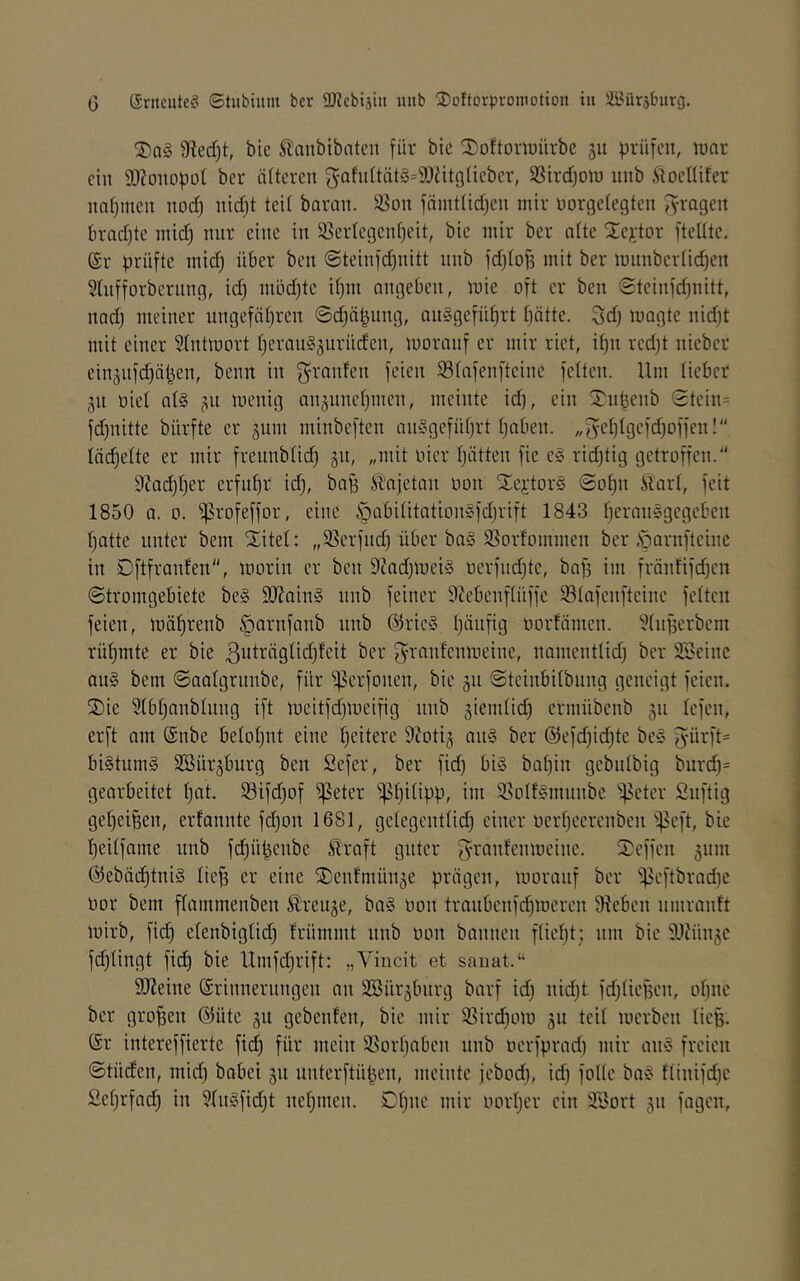 G @rncute§ ©tubium bcr 9Kcbi3tu lutb 2!ottorproniDtion tu Ä^ürsburg. 9?ed)t, bic Slanbibntcn für bic 2)oftoni)ürbc 511 prüfen, war ein SOZonopoi ber älteren f5afiittät§=90tit9lieber, SSirdjow nnb .ftoellifer nnf)men nod) nid)t teit baran. 35on fäint(id)en mir norgetegten Jyragen 6rad)te mid) nur eine in 35ertegeid)eit, bie mir ber alte llejetor ftellte. @r prüfte mid) über ben ©teinfdjnitt nnb fd)tof3 mit ber miinbertid^en 5lnfforberung, id) m5d)te itjm angeben, wie oft er ben ©teinfd^nitt, nad) meiner nngefätjren 0d)äpnng, an§gefüt)rt tjätte. Sd) wagte nid)t mit einer 5Intwort tjerangjiirüden, worauf er mir riet, i^n rcdjt nieber ein5nfd)äpen, benn in granfen feien 93(afenfteine fetten. Um tieber 511 oiet at§ ^n wenig anjiinetjinen, meinte id), ein 2^upenb 0tein= fd)nitte bürfte er §nm niinbeften an§gefüt)rt fjaben. „5et)tgefd)offen!'' täc^ette er mir freiinbtid) gn, „mit vier tjätten fie e» rid)tig getroffen. 9ca(^t)er erfiit)r id), baf) Slajetan oon tXeilors 0of)n itart, feit 1850 0. 0. ^rofeffor, eine §abititation0fd)rift 1843 t)eran§gcgeben t)atte unter bem Xitel: „3Serfnd) über ba§ 93orfommen ber .s^arnfteine in Dftfranfen, worin er ben 9cad)Wei§ üerfnd)te, bnf) im fränfifd)cn ©tromgebiete be§ 9iJ?ain§ nnb feiner SZebenftüffe 93tafenfteine fetten feien, wä^renb §arnfanb nnb @rie» t)änfig oorfämen. ?tnf5erbem rüf)mte er bie ßuträgtidjfeit ber f^ranfenweine, namenttid) ber SSeine on§ bem ©aatgrnnbe, für ^erfonen, bie 511 ©teinbitbnng geneigt feien. Xie 5tbt)anbtnng ift weitfdjWeifig nnb ^iemtid) ermübenb 511 tefen, erft am @nbe betof)nt eine tjeitere 9toti§ an§ ber @efd)id)te be^^ 5ürft= bi§tnm§ SSürjburg ben Sefer, ber fid) big bat)in gebutbig burd)= gearbeitet t)at. 33ifd)of ^eter 'ip^itipp, im Sjotfgmnnbe ^^eter Snftig get)ei^en, erfannte fd)on 1681, getegenttid) einer tiert)eerenben 'ipeft, bie t)eitfnme nnb fd)üpenbe .^raft guter 5^’anfenweine. Xeffen 511111 @ebäd)tnig liej3 er eine X)ent‘mün5e prägen, worauf ber 'ipeftbrad)C oor bem ftammenben ^ren5e, ba§ oon tranbcnfd)Weren Sieben iimrantt wirb, fid) etenbigtid) frümmt nnb oon bannen ftiet)t; nm bie 9JJün5e fdjtingt fid) bie Umfd)rift: „Vincit et sanat.“ 9Keine ©rinnernngen an 3Bür5bnrg barf id) nid)t fdjtiefsen, otinc ber großen @üte 511 gebenfen, bie mir ®ird)0W 511 teit werben lief). @r intereffierte fid) für mein ®ort)aben nnb oerfprad) mir an§ freien ©tüden, mid) babei 511 nnterftüpen, meinte febod), id) folte bag ftinifd)e £ef)rfad) in ?tngfid)t netjinen. 0t)ne mir oortjer ein 3,£ort 511 fagen.