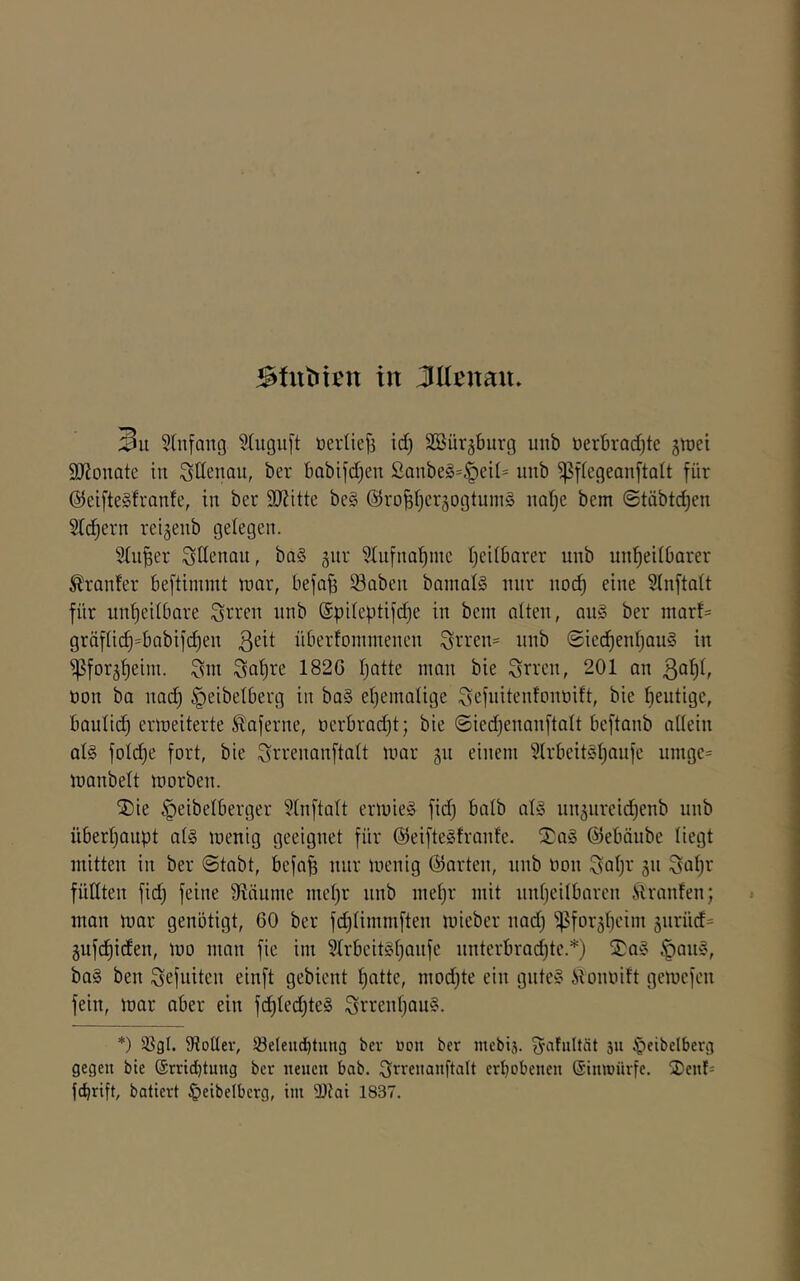 Sülbten in Jücnan» 3u 5(nfang S(ugu[t üevitefs id) Söürgburg unb üerbrad)te jiüei 9)Jonate in ^üenau, ber babifd)en Sanbe§=.'peil= unb ^f(egeanfta(t für @eifte§franfe, in ber ÜJiitte be§ ©ro^fjcrjogtuins imlje bem ©täbtdjen 2Id)ern reigenb gelegen. Singer Ottenau, ba§ jiir ^ufnaf)ine I)edbarer unb un’^etlbarer Äronfer beftimmt luar, befa^ iöaben banialS nur nod) eine Sinftatt für unheilbare ^rren unb (Spileptifd)e in bem alten, an§ ber marf- gräflich=babifchen überfoinmenen 3i-‘ven= unb (Sied)enl)au§ in ipforjheim. ^ahre 1826 Ijatte man bie Sfven, 201 an üon ba nad) ^eibelberg in ba§ ehemalige Sefnitenfonöift, bie heutige, baulld) ermeiterte ^aferne, oerbradjt; bie (5ied}enanftalt beftanb allein al§ füllte fort, bie ^ri’enanftalt mar 511 einem 51rbeit§htmfe nmge= manbelt morben. jDie §eibelberger ?tnftalt ermie§ fid) halb al§ nnänreid)enb nnb überhaupt al§ mentg geeignet für @eifte§franfe. l?a§ ©ebänbc liegt mitten in ber @tabt, befa^ nur menig ©arten, nnb non ^ahv jn Sahr füllten fidj feine 9laume mehr nnb mehr mit unheilbaren Äranfen; man mar genötigt, 60 ber fdjlimmften micber nad; ißforährdn siiriid^ 5ufchiden, mo man fic im 51rbeit§hQnfe nnterbradjte.*) Sa§ Ipan», ba§ ben Sefuiten einft gebient hflUc, mod;te ein gnte§ iloimift gemcfen fein, mar aber ein fd)led;te§ ^rrenhon?. *) 58gl. 5RolIev, Söelencbtuug bcv »on ber mebis. ^atultät 511 §cibclberg gegen bie ®rrid)tung ber neuen bab. ^^rrenanftalt erbobenen Sinwnrfe. 2)enl= fcbrift, batiert ^)eibelbcrg, im 9)tai 1837.