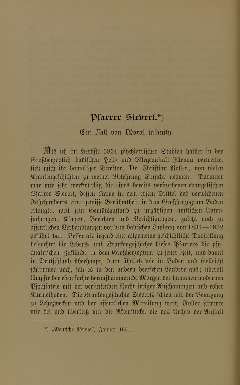 Pfarrer ^ieirrrt-j (Bin J'all non B}oraI infanih;. ief) im §ert)fte 1854 pfi)d)iatri]'d)ev ©tubien falber in ber (55rüBt)er5ogüd) babifd^en §ei(= intb iPiiegeanftalt Sdenou üertueiitc, ' lieg mic^ if)r bamaliger ©ireftor, Dr. (S^i^riftian 9?odL'r, non öielen i ^^ranfengefdjic^ten gu meiner $Se(et)rung (£infid)t nehmen. S:;arunter | mar mir fe()r meidmürbig bie eines bereits nerftorbenen et'angelifd)en i ^^farrer (Sieöert, beffen 9?ame in bem erften ©rittet beS üermid)enen | Saf)r^unbertS eine gemiffe Serütjmt^eit in bem ©ro^l^erjogtiim Söaben erlangte, meit fein (^emütS§ii[tanb gu iin^äfjligen amtti(^en Unter= fiid)iingen, Klagen, Seric^ten unb $8eri(^tignngen, gule^t nod) 511 ^ öffentlid)en SSer^anbüingen üor bem babifdjen Sanbtag üon 1831 —1832 gefidjrt Ijat. 93effer a(S irgenb eine aflgemeine gefd)id)tlidje ©arftcttiing beteudjtet bie öebenS- unb ^ranfengefd)id)te biefeS i|?farrerS bie i.ifi)= d;iatrifd)en ß^iftänbe in bem (S^ro^tjer^ogtum 511 jener ßeit, unb bamit in ©eutfdjtanb übert^aupt, beim ä^nüd) luie in 53aben nnb inelleidjt fd){immer nod), fat) eS in ben anbern bentfd)en Säubern anS; überalt fämpfte ber eben fadjte tjeraufbämmernbe 9)?orgen ber t^nmanen mobernen ^^fi)d)iatrie mit ber nerfinfenben 9Jad)t irriger 5tnfdjanungen nnb ro^er i ^nrmettjoben. ©ie ^ranfengefdjid)te ©ieüertS fdjien mir ber ®ennpnng §11 Set^rgmeden nnb ber bffenttic^en 9J?itteitnng mert, 'Diotter ftimmte mir bei nnb übertief3 mir bie 3tften[tüde, bie baS ?trdjin ber 5tn[tatt *) „©cutfdje iltcüuc, (3aiiuav 1901.