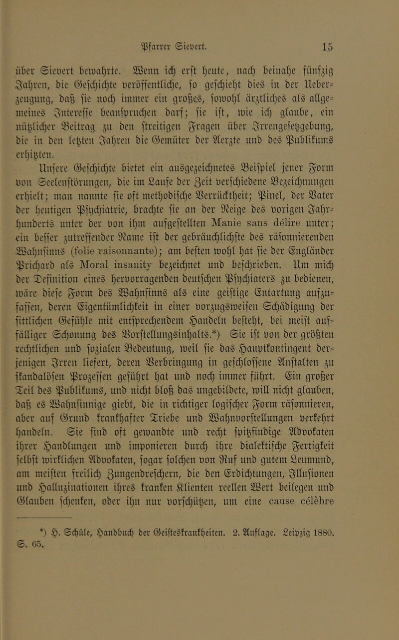 ükv ©ieüevt beiiuil^vtc. SScnn idf) cvft l;eiitc, nadj Beinafje fünfzig Siifjvcn, bie Ökidjidjte licvoncnttid^e, fo gefd^iel)! bie§ in ber lieber* ^eiujiuuj, bag fie nod) immer ein großes, jomol)! är^tlidje^ al§ allge* iiieinc» ^ntereffe bcaulprudjeit barf; fie ift, mic id) glaube, ein iiii^üdjer Beitrag 311 ben ftreitigeii S'rageu über ^rrengefebgebung, bie iit ben leiden ^af)veu bie (Semiiter ber 5ter5te unb bei ^iiblifum§ crlji^teu. Iluferc @efd)id)te bietet ein aiiSge^eidjuete^ 58eifpiel jener non Seeleiiftärungcn, bie im Saufe ber ßeit uerfdjiebeue Se5eid)uuugeu €rl)ielt; man nannte fie oft metljDbifd)e S5crritdtl)eit; ^inel, ber SSater ber licntigen ^^ft)d)iatrie, brad;te fie an ber 9Jeige be§ üorigen ^aljr* l)nnbcrt§ unter ber oon il)m oufgeftellten Manie sans delire unter; ein beffer gutreffenber 9tame ift ber gebräud;lid}fte be§ räfonnierenben 9Sal)nfinm3 (Iblie raisoiinante); am beften moljl fjat fie ber ®nglänbcr 'ißridjarb al» Moral insanity be3eid)net unb befd^rieben. Ilm mid) ber Definition eines ^eroorragenben beutfd)en ^füd)iater§ 311 bebienen, luärc biefe fyorm beS 2Sal;nfinnS als eine geiftige Entartung auf3u= faffen, bereit ßigentümlidjfeit in einer üor3ugStoeifen ©djäbignng ber fittlidjen @efnl)le mit cntfpred)enbem Raubein befteljt, bei meift auf* fälliger @d)onung beS S8orfteltungSinl;altS.*) 0ie ift oon ber gröfften redjtlif^en unb fo3ialen 93ebeutnng, meil fie baS ^anptfontingent ber* jenigen Streit liefert, bereu SSerbringnng in gefdjloffene Slnftalten 311 ffanbalüfen ^ro3effen geführt l)at unb nod) immer füljrt. ©in großer Dcil beS ^nblifumS, unb nid)t blo^ baS ungebilbete, mill nii^t glauben, bag eS SSaljufinnige giebt, bie in ridbtiger logifd)er f^^orm räfonniereu, ober auf @runb franf^after Driebe unb SBaljnoorftellungen oerfefjrt Ijanbeln. ©ie finb oft gemanbte nnb redd fpi^finbige Slboofaten i^rer öanblungen unb imponieren bnrd) i^re bialeftifi^e f^ertigleit felbft mir!lid)en 5lboofaten, fogar fold^en oon 9iuf nnb gutem Seumunb, am meiften freilich ßungenbrefd^ern, bie ben @rbid)tungen, ^llufionen unb ,öalin3inationen t^reS tränten Klienten reellen SBert beilegen unb ölauben fd)enten, ober i^n nur oorfc^üpen, um eine cause celebre *) ©epiUe, öanbbud) ber ©eifteStraufbeiten. 2. Sluflage. fietpsig 1880. 0. G5.