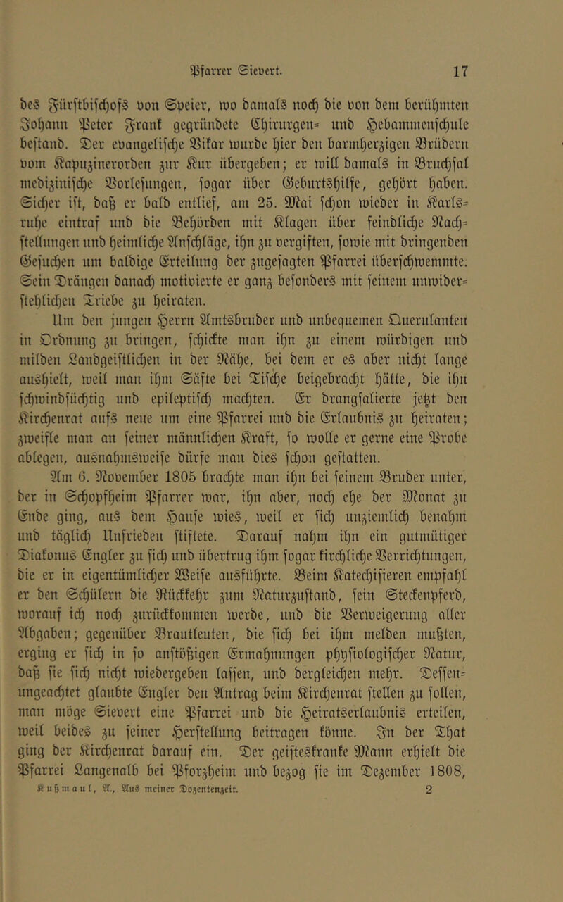 bc§ t)on @peier, wo bania(§ noct) bie üon bent berütjinten ^o^anu 'jpeter 5^anf gegrünbcte Sf)iriirgen= uitb §e6ammenf(^iile beftanb. $er eüangetifc^c SSüar imirbe tjier ben barml)eräigen 5Brübcvn nom ^apuginerorben giir ^ur übergeben; er inill banml§ in 93rnd)fal inebijinifdie SSortefungen, fogar über @ebnrt§t)ilfe, gehört ^aben. @id)er ift, bn^ er batb entlief, am 25. 9J?Qi fd^on tnieber in ßart§= rufje eintraf nnb bie ®ef)örben mit Etagen über feinbtid^e 9Zadj= ftednngen nnb f)eim(id)e ?tnfd^täge, if)n gn üergiften, fomie mit bringenben ©efuc^en um balbige ©rteilnng ber gngefagten Pfarrei überfd)ttiemmte. ©ein drängen banad) motiüierte er ganj befonberS mit feinem unmiber== ftef)tid)en Striebe gu f)eiraten. Um ben jungen §errn 5tmt§bruber nnb unbequemen Queridnnten in Crbnung 511 bringen, fd)idte man if)n gu einem mürbigen nnb milben Sanbgeifttid;en in ber 9?ät;e, bei bem er e§ aber nid)t lange am3f)ielt, meit man i^m ©öfte bei Xifdie beigebradjt ptte, bie it)n fc^minbfüc^tig nnb epiteptifc^ mad)ten. @r brangfatierte je|t ben Hirc^enrat auf§ neue um eine i|3farrei nnb bie (Erlaubnis §u fjeiraten; 3meifte man an feiner männüd;en ^raft, fo mode er gerne eine ^robe ablegen, au§nat)m§meife bürfe man bie§ fd)on geftatten. 5tm 0. 97ooember 1805 brachte man i|n bei feinem trüber unter, ber in ©c^opf^eim ißfarrer mar, it)n aber, nod) e^e ber SKonat jn Gnbe ging, au§ bem §aufe mie§, meit er fid; ungiemtic^ benat}m nnb tägtid) Unfrieben ftiftete. darauf naf)m i^n ein gutmütiger 2^iafonu§ (Sngter 311 fidj nnb übertrug i^m fogar fir(^tic^e SSerrid)tnngcn, bie er in eigentümtidjer SBeife au§füt)rte. 33eim ^ated)ifieren empfat)t er ben ©d)ütern bie dtüdfe^r 3um 97atnr3uftanb, fein ©tedenpferb, morauf ii^ noc^ 3urüdfommen merbe, nnb bie SSermeigernng atter ^tbgaben; gegenüber Srautteuten, bie fid) bei if)m metben mußten, erging er fi(^ in fo anftöfeigen Ermahnungen phüfiotogifcher 9?atnr, baf; fie fich nicht miebergeben taffen, nnb bergteichen mehr. ®effen= ungeachtet gtaubte Engter ben Eintrag beim ^irchenrat ftetten 311 fotten, man möge ©ieoert eine ipfarrei nnb bie §eirat§ertaubni§ erteiten, meit beibe§ 3U feiner ^erftettung beitragen tönne. Sn ber Xhnt ging ber Äiri^enrat barauf ein. SDer geifteSfrante 9J?ann ertjiett bie ißfarrei Sangenatb bei ißfor3heini nnb be3og fie im ®e3ember 1808, fiuBmauf, ÜCuä meinet 3)0äentenjeit. 2