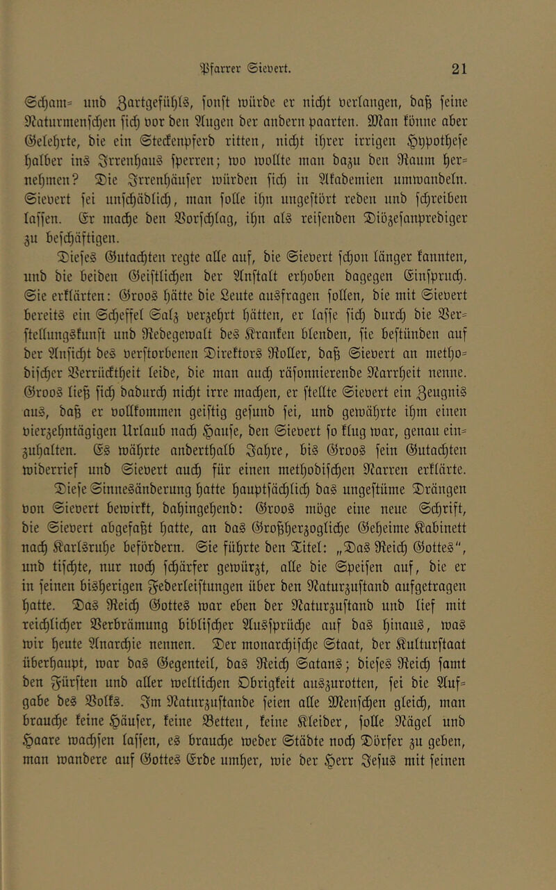 ©d)am= imb ßartgefül)!?, fon[t föürbe er ntd)t Dcrlangen, ba| feine 9kturmenfd)en ftdj oor ben Gingen ber anbern paarten. 9J?an fönne aber ©ete^rte, bie ein ©tedenpferb ritten, nid)t il)rer irrigen §ppot^efe Ijalber in§ Srrenl^an? fperren; ino tnoUte man bagu ben 9tanm ^er= netjmen? S)ie Srrent)änfer mürben fic^ in Slfabemien ninmanbeln. ©ienert fei unfd^äblid), man fotte it)n nngeftört reben nnb fd)reiben laffen. Sr mad^e ben SBorfi^tng, il;n at§ reifenben ©iögefanprebiger 311 befc^äftigen. S)iefe§ ©ntac^ten regte ade auf, bie ©iebert fd)on länger fannten, nnb bie beiben ®eifttid)en ber 51nftalt erl)oben bagegen Sinfprnd). @ie erflärten: Sroo§ I)ätte bie Sente angfragen fotten, bie mit ©ieüert bereits ein ©d^effel ©atj üerjeljrt batten, er laffe fid) bnrd) bie 3Ser= ftednngSfnnft nnb diebegematt beS Oranten btenben, fie beftünben auf ber 5Inficbi üerftorbenen ©irettorS 9toder, ba^ ©ieöert an metbo= bif(^er S5errüdtbeit leibe, bie man and) räfonnierenbe diarrbeit nenne. @rooS lieB fidb baburcb nicht irre macben, er ftellte ©ieöert ein ßeugniS aus, bab er bodfommen geiftig gefnnb fei, nnb gemäbrte ibm einen bierjebutägigen Urlaub nadb §anfe, ben ©iebert fo fing mar, genau ein= gubatten. @S mäbrte anbertbalb Sab^^/ SrooS fein ©utai^ten miberrief nnb ©iebert audb für einen metbobifcben dJarren erftärte. ^iefe ©inneSänberung batte bauptfädbücb baS ungeftüme drängen bon ©iebert bemirft, babingebenb: SrooS möge eine neue ©cbrift, bie ©iebert abgefa^t batte, an baS ßJropergogticbe Sebeime Kabinett na(^ ^artSrube beförbern. ©ie führte ben Xitel: „X)aS dteicb ©otteS“, nnb tifi^te, nur ubcb fcbärfer gemürgt, ade bie ©peifen auf, bie er in feinen bisherigen g^eberteiftungen über ben dJaturjnftanb anfgetragen batte. XaS dteicb ©otteS mar eben ber diaturguftanb nnb tief mit reicbticber SSerbrämung bibtifdber StuSfprücbe auf baS biiwuS, maS mir beute Stnarcbie nennen. Xer monarcbif(^e ©taat, ber Äutturftaat überhaupt, mar baS ©egenteit, baS dteicb ©atanS; biefeS dteicb famt ben dürften nnb ader mettticben Dbrigfeit auSgurotten, fei bie Stuf= gäbe beS SSotfS. ^m dJatnr^nftanbe feien ade SWenfcben gteidb, man brau(^e feine Käufer, feine Setten, feine Meiber, fode diäget iinb §aare ma^fen taffen, eS brauche meber ©täbte noch Xörfer ju geben, man manbere auf ©otteS ßrbe umher, mie ber §err SefnS mit feinen