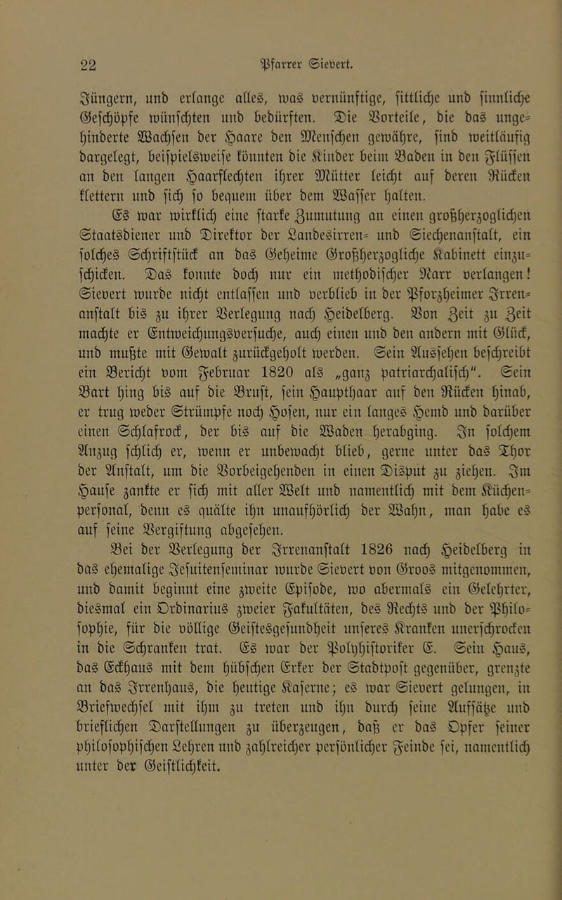 Jüngern, unb erfangc a(le§, tuaS öernünftige, fittfidje unb finnlidje ©efdjöpfe it)ünfd)ten unb bebürften. 2)ie $ßortei(e, bie ba§ unge= ()inberte 2Bad)fen ber §anre ben 9Jleufd)en geiüä()re, finb lueitläufig bargetegt, beifpietäiueife föunten bie ^ilinber beim 58aben in ben ^iüffeu an ben langen ^aarfled^ten if)rer 9JJntter (eic^t auf bereu 9^üden dettern unb fic^ fo bequem über bem Söaffer (jaften. inar mirfiid) eine ftarfe ßumntiing an einen gro§^er5og(id)en @taat§biener unb S)ireftor ber Sanbesirren^ unb ©ied)enanftait, ein foIc^e§ @d)rift[tüd an ba§ @el)eime @rof3t)er5ogüdje Sidbinett einäu= fci^iden. ®a§ fonnte bod) nur ein met()obifd)er DZarr oerlangen! ©ieoert mürbe nid^t entlaffen unb oerblieb in ber ^for^lieimer Srren= anftalt bi§ gu il)rer SSerlegung nad) ^eibelberg. 9Son ßeit gu ßeit mad)te er @ntmeid)ung§oerfudje, aud) einen unb ben anbern mit @lüd, unb mu^te mit ©emalt §urüdgel)olt merben. ©ein SluSfe^en befd)reibt ein S3erid)t oom f^ebruar 1820 al§ „ganj patriar(^alifd). ©ein S3ort ^ing bi§ auf bie Sruft, fein §auptl)aar auf beu Ü^üden l)inab, er trug meber ©trümpfe no(^ |)ofen, nur eiu langet öemb unb barüber einen ©djlafrod, ber bi§ auf bie 2Saben perabging. Sn folcpem Slu^ug fd)li(^ er, menn er uubemadjt blieb, gerne unter ba§ STpor ber 31nftatt, um bie SSorbeige^euben in einen S)i§pnt ju 3iel)en. Snt §aufe gantte er fid) mit aller SBelt unb namentlid) mit bem ^üc^en= perfonal, beim e§ quälte ipn unaufl)örlic^ ber 2öal)n, mau pabe e§ auf feine Sßergiftung abgefepen. 33ei ber SSerlegung ber Sin-enanftalt 1826 nad) ^eibclberg in ba§ ehemalige Sefuitenfeminar mürbe ©ieoert oon @roo§ mitgenommen, unb bamit beginnt eine jmeite ©pifobe, mo abermals ein ©elcprler, bieSmal ein DrbinariuS §meier SnMtäten, beS 9ied)t§ unb ber ^^l)ilD= fopljie, für bie oöllige ©eifteSgefunbpeit unfereS Oranten unerfd)rodcn in bie ©(^raufen trat. (SS mar ber ^olppiftoriter ($. ©ein |)auS, baS @dl)auS mit bem l)übfd)en (£rfer ber ©tabtpoft gegenüber, grenzte an baS StrenpauS, bie peutige ^aferne; eS mar ©ieoert gelungen, in 93riefmed}fel mit ipm ju treten unb ipn biird) feine 5Iuffäpe unb briefliepen SDarftellungen gu überzeugen, bap er baS Opfer feiner ppitofoppifd)en Sepren unb gaplreidjer perfönlicper geinbe fei, namentlid) unter ber @eiftlid)feit.