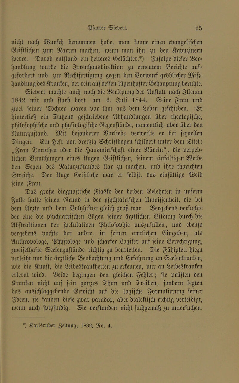 iiid)t imd) SBinifd) benommen f)nbe, man fönne einen eoangelifd^cn @cifdid)cn gnm 9?avren mad)en, menn man i[)n gu ben ^apitginern fperre. 2)arob cnti'tanb ein ijeitereS ©etöc^tcr.*) infolge biefer SSer= banbinng mnrbe bie ^rrent)an§bireftion gn erneutem Serid^te auf- gefovbert nnb jur 9tec^tfertignng gegen ben 95Drmurf gröbüdier r^anbtung be§ JRlranfen, ber rein auf beffen Iügenf)after 93efjauptitng berut)te. @ieoert niadjte and) noc^ bie SSertegnng ber SInftatt nad) Sdenaii 1842 mit unb ftarb bort am 6. Sidi 1844. ©eine g^ran nnb gmci feiner Xü(^ter maren oor il)m au§ bem 2eben gefdjieben. @r ^intertie^ ein ®nbenb gefd^riebene ?Ib^anbtungen über t^eologifd^e, pt)iIofopi)if(^e unb ).it)l)fioIogifd)e ©egenftänbe, namentlid^ aber über ben 9iaturänftanb. SOZit befonberer SSortiebe oermeilte er bei feyuetten 2^ingen. (Sin ^eft oon brei^ig @d)riftbDgen fdE)ilbert unter bem Xitel: „grau Xorott)ea ober bie §au§mirtfd)aft einer 92ärrin,, bie öergeb= lid^en Semütjiingen eines fingen ©eifttid^en, feinem einfältigen Söeibe ben ©egen beS 9Jatur§iiftanbeS flar §u mad^en, unb il)re tl)ürid§ten ©treid)e. Xer finge ®eiftlid)c mar er felbft, baS einfältige SBeib feine grau. XaS groBe biagnoftifd)e giaSfo ber beiben (51elel)rten in nnferm gälte f)atte feinen (Slrunb in ber pfQdf)iatrifd)en Unmiffenlieit, bie bei bem Slrgte unb bem ^olt)t)iftor gleid) gro^ mar. SSergebenS tierfudt)te ber eine bie pf^djiatrifdjen Sügen feiner ärgtlidlien iöilbung burd) bie 51bftraftionen ber fpefulatioen ^t)ilofobi)ie auSäufüllen, unb ebenfo öergebenS pod^te ber anbre, in feinen amtlid)en (Singaben, als 51nt^ropologe, ^f)t)fiologe unb fd^arfer Sogifer auf feine Sered^tigung, jmeifelfiafte ©eeleuäuftänbe ridfjtig gn beurteilen. Xie gä^igfeit l)ieäu oerlei^t nur bie ärgtlidf)e 5Beobad)tung unb (Srfa^rung an ©eelenfranfen, mie bie Sunft, bie SeibeSfranff)eiten gu erfennen, nur an ßeibeSfranfen erlernt mirb. Seibe begingen ben gleidf)en gel)ler; fie prüften ben .ftranfen nid)t auf fein gangeS Xl)un unb Xreiben, fonbern legten baS auSfcf)laggebenbe (^emid^t auf bie logifdlie gormulierung feiner gbeen, fie fanben biefe gmar paraboj, aber bialeftifd) ri(^tig üerteibigt, menn and) fpi^finbig. ©ie oerftanben nidjt fad^gemä| gu nnterfud^en. *) S?av(Sruber 3eitung, 1832, 9?o. 4.