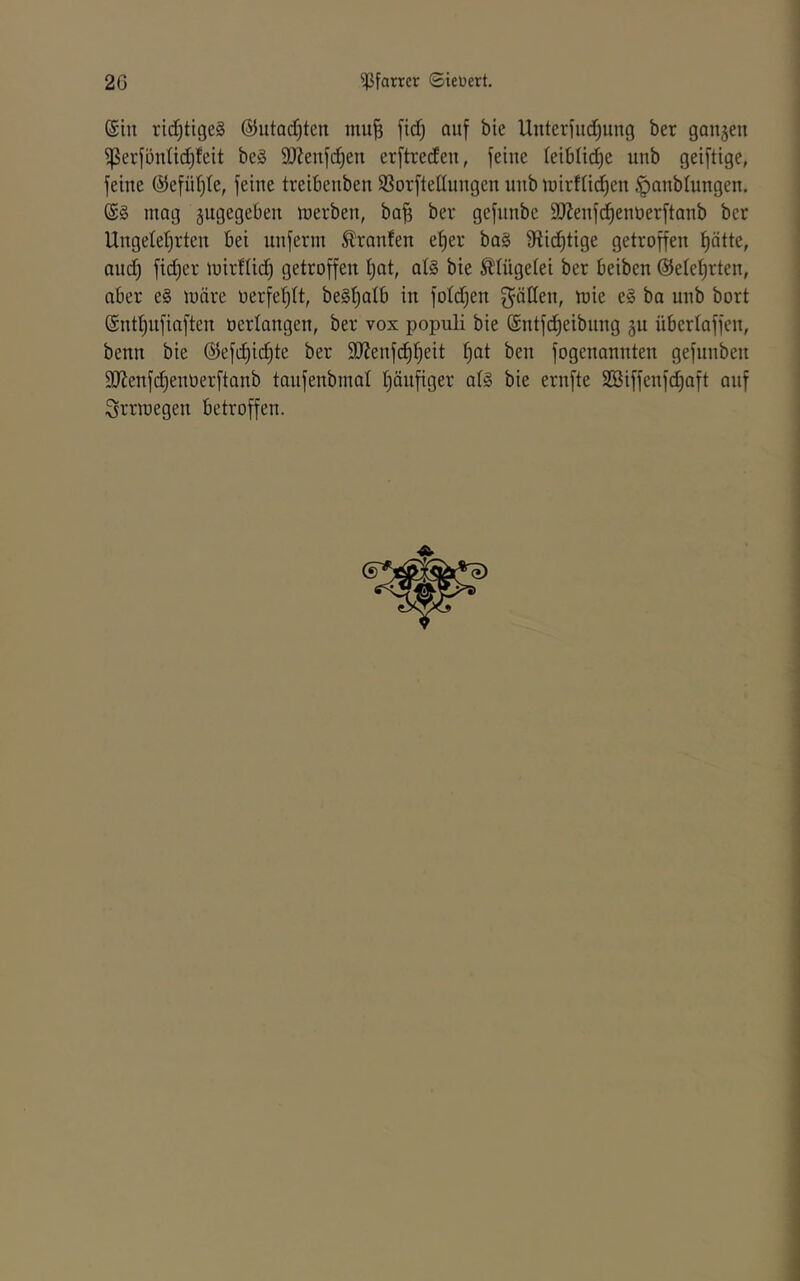 ©in ridjtigeg @utQcC)ten mu^ fi(^ auf bie Unterfuetjung ber ganzen ^erfünüdf)feit be§ SOienfdjen erftredeu, feine leibüdje unb geiftige, feine ©efül^te, feine treibenben SSorftedungen unb tuirfn(^en ^anblungen. ©§ mag zugegeben merben, ba^ ber gefnnbe DJlenfd^ennerftanb ber Ungetet)rten bei unferm Traufen efier ba§ 9ftid)tige getroffen ^ätte, and^ fidjer mirftid) getroffen t)at, al§ bie ^tügetei ber beiben @etet)rten, aber e§ märe oerfetjlt, beg^alb in foldjen mie e§ ba unb bort ©ntt)ufiaften oerlangen, ber vox populi bie ©ntfd^eibung ju übertaffen, benn bie ©efi^id^te ber StJenfd^tjeit fjat ben fogenannten gefunben 9)Jenfd)enüerftanb taiifenbmat fjänfiger at§ bie ernfte 2Biffenfd)aft auf Srrmegen betroffen.