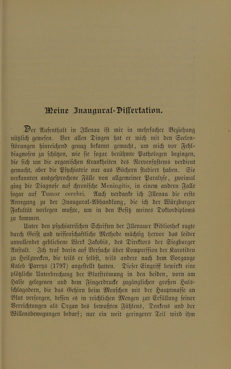 IKßiuB Jnau0ural-^i|T^tiatiün, I^er ?(ufentfjdt in ^tlenau ift mir in mei)rfQd)er S3e§ie(}nng nü^üd^ gemefen. 5ßor allen Gingen er mic^ mit ben (Seeten= [törnngen l^inreidjenb genug befannt gemadjt, um mid) üor biagnofen gu jc^ü|en, mie fie fogar berül^mte ^at^otogen begingen, bie fic^ nm bie organifd^en Slranf^eiten be§ SJernenf^ftemS tierbient gemad)t, aber bie ^f^c^iatrie nur au§ Südjern ftnbiert tjaben. @ie tiertannten au§gefproc^ene gäde tion allgemeiner iparat^fe, ämeimat ging bie Siagnofe auf d)ronifd)e Meningitis, in einem anbern f^ade fogar auf Tumor cerebri. Sind) tierbante id) Adenau bie erfte Stnregung gii ber Snaugurat=5tb§anbüing, bie id) ber SSürgburger f^afidtät tiortegen mu^te, um in ben 93efi^ meines ÜDoftorbiptomS gu fommen. Unter ben pfijd^iatrifd^en ©djriften ber Adenauer iSibüot^ef ragte buri^ @eift unb miffenfc^afttic^e 9J?ett)obe mäd)tig f)ertior baS leiber nntiodenbet gebliebene Söerf SafobiS, beS ®ireftorS ber ©iegbnrger Stnftalt. $5d) traf barin auf ißerfud)e über ^ompreffion ber ^arotiben 511 ^eitätneden, bie teils er fetbft, teils anbere nac^ bem SSorgange ^ateb ^arrpS (1797) angeftedt Ratten. ®iefer ©ingriff bemirft eine ptöplic^e Unterbrechung ber Stntftrömung in ben beiben, tiorn am Öalfe gelegenen unb bem ^ingerbrnde §ugänglid)en großen §als= fdjlagabern, bie baS @el)irn beim 9J?enfcf)en mit ber ^auptmaffe an Slut tierforgen, beffen eS in reicf)lid)en dJiengen äur ©rfüdung feiner ißerrichtnngen als Organ beS bemühten ^üljlenS, SDenfenS nnb ber SBidenSbemegungen bebarf; nur ein meit geringerer Xeil mirb il)m