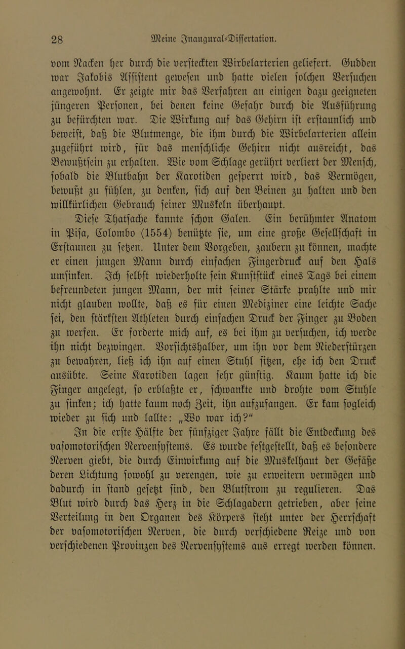 öom SJiacfen I)ev burd) bie üerftedten SBirbelarterien getiefert. ©ubben tüav getuefen imb I)atte oieten fo((^en 9Serfud)en angeiuoljnt. geigte mir ba§ SSerfa^ren an einigen bogu geeigneten jüngeren ^erfonen, bei benen feine ©efnt^r burc^ bie 5{u§fü^rung gu bejnrdden mar. S)ie SBirfnng auf ba§ @e!^irn i[t erftaunlic^ unb bemeift, bafs bie SSIntmenge, bie it)m burd) bie SSirbetarterieu adein gugefüt)rt mirb, für ba§ menfd)tid)e @ef)irn nid)t au§reid)t, ba§ Semu^tfein gu erfjalteu. SSie üom ©d)tage gerührt uerliert ber SiJtenfd), fobatb bie SStutba^n ber ^arotiben geff?errt mirb, ba§ SSermbgeu, bemüht gu füt)teu, gu benfen, fic^ auf ben Seinen gu Ratten unb ben midfürlic^en ©ebrand) feiner 9J?u§feIn übert)anpt. SDiefe Xt)atfac^e fannte fd)on @afen. ©in berüfjmter Stnatom in ^ifa, ©otombo (1554) benü^te fie, um eine gro^e @efedfd)aft in ©rftaunen gu fe|en. Unter bem Sorgeben, gaubern gu fönnen, machte er einen jungen SJiann burd) einfachen f^iugerbrud auf ben §at§ umfinfen. Sd) felbft mieberf)otte fein Äunftftüd eine§ Xag§ bei einem befreunbeteu jungen SJJann, ber mit feiner ©tärfe prat)Ite nnb mir nic^t glauben moUte, ba| e§ für einen SEebiginer eine Ieid)te @ad)c fei, ben ftärfften ^fttjleten burd) einfachen S)rud ber ginger gu Soben gu merfen. ©r forberte mid) auf, e§ bei i^m gu tierfud)en, id) merbe i|n nid^t begmingen. Sorftd)t§f)atber, um d)u üor bem 9?ieberftürgen gu bemaf)ren, üe^ id) if)n auf einen ©tuf)I fi^en, e^e ic^ ben Srud au§übte. ©eine ^arotiben lagen fel)r günftig. £aum fjatte ic^ bie ginger angelegt, fo erbtafite er, fd^manfte unb brofjte nom ©tn^Ie gu finfen; id) t)atte faum uod) geit, if)n aufgufaugen. ©r fam fogleid) mieber gu fidt) unb lallte: „2öo mar idf)? gn bie erfte §ätfte ber fünfgiger gal)re fällt bie ©ntbedung be§ oafomotorifd^en 9?eröenft)ftem§. ©§ mürbe feftgeftettt, ba| e§ befonbere Sternen giebt, bie burd) ©iumirfung auf bie 9J?u§tel^aut ber ©efä^e bereu Sid)tung fomof)! gu oerengen, mie gu ermeitern oermögen unb baburd) in ftanb gefegt finb, ben Slutftrom gu regulieren. S)aö Slut mirb burd^ ba§ ^erg in bie ©d)lagabern getrieben, aber feine Serteilnng in ben Organen be§ Körpers ftel)t unter ber §errfd)aft ber pafomotorifd^en 9?erPen, bie biird^ t)erfd)iebene 9?eige unb oon PerfdE)iebenen ijSroüingen be§ SZeroenfpftemg ou§ erregt merben fönnen.