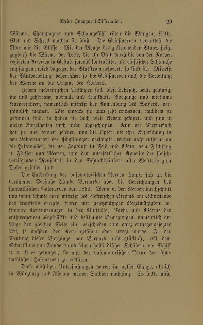 2öärme, S^ompagner unb ©d^amgefü^t roten bie SBangcn; ^ätte, Stet unb ©c^rect machen fie btoB- ®ie ®efä|nertien üermitteln bie 9?öte n)ie bie 58täffe. 9J?it ber SO^enge be§ §n[tröinenben S3üite§ fteigt §ugteic^ bie Söärme ber Steile, bie i^r Stut burd) bie oon ben SZeroen regierten 3lrterien in ©eftatt fomot^t tontraftiler at§ etaftifdjer ©c^Iäud^e empfangen; mirb bagegen ber S3tutftrom gefperrt, fo finft fie. SOZittetft ber SSIutoerteitnng Bet)errfd)en fo bie ©efä^nerüen and) bie SSerteilung ber SSnrme an bie Organe be§ Körpers. Sebem mebiginifd^en Stnfänger finb biefe £et)rfä^e tjeute geläufig, bie nn§ jabtreidje, normale unb franf^afte SSorgänge unb mirffame ^uroerfa^ren, namentlid^ mittetft ber Stnmenbnng be§ SBafferä, t)er= ftänblid^ mad)en. 2Bie einfad) fie and) je|t erfi^einen, nadE)bem fie gefunben finb, fo tjaben fie bodf) oiete Slrbeit gefoftet, unb finb in oieten @in5elf)eiten nod^ nid)t abgefct)toffen. 9Zur ber Sierüerfnd) ^at fie nn§ fennen geteert, unb bie Opfer, bie it)re @rforfd)ung in ben SaBoratorien ber ^t)pfiotogen oerlangte, reichen nidjt entfernt an bie öefatomBen, bie ber ^agbluft in ^etb unb SBatb, bem ^ifd)fang in f^tüffen unb SJZeeren, unb bem iinerfättlidjen SIppetite ber fteifd)= oertitgenben 2JZenfd)^eit in ben ©d^tad^tljäufern alter SBettteile äum Opfer gefallen finb. SDie ©ntbedung ber üafomotorifd)en SZerüen fnüpft fidt) an bie Berühmten 5ßerfuc^e Staube 93ernarb§ üBer bie 3Serridt)tungen be§ fpmpat^ifi^en §at§nerüen üon 1852. SBenn er ben SZeroen burd)fd§nitt nnb fomit türmte ober mittetft be§ eteftrifd^en @trom§ om ©i^nittenbe be§ ^opfteit§ erregte, traten mit gefe|mä|iger OZegetmä^igteit Be= ftimmte SSeränbernngen in ber S3tutfiitte, garBe unb SBärme ber entfpred)enben ^opfBätfte unb Beftimmte Semegungen, namenttid^ am 5tuge ber gleichen ©eite ein, üerfd)ieben nnb ganj entgegengefepter 5trt, je nadBbem ber 9Zero getät)mt ober erregt mürbe, ^n ber 5)eutung biefer SSorgönge raar $8ernarb ni(f)t gtüdtidf), erft bem ©c^arffinne oon 5)onber§ unb feinen ^oCtänbifd^en ©d)ütern, üon ©d^iff u. a. ift e§ getungen, fie au§ ber üafomotorifd^en 9Zatur be§ fl)m= pat^ifcBen .öatäneroen ju erftären. 2)iefe mic^tigen Unterfm^nngen maren im üotten @ange, at§ id^ in SöürjBurg nnb Ottenau meinen ©tnbien nad)ging. todte mid^.