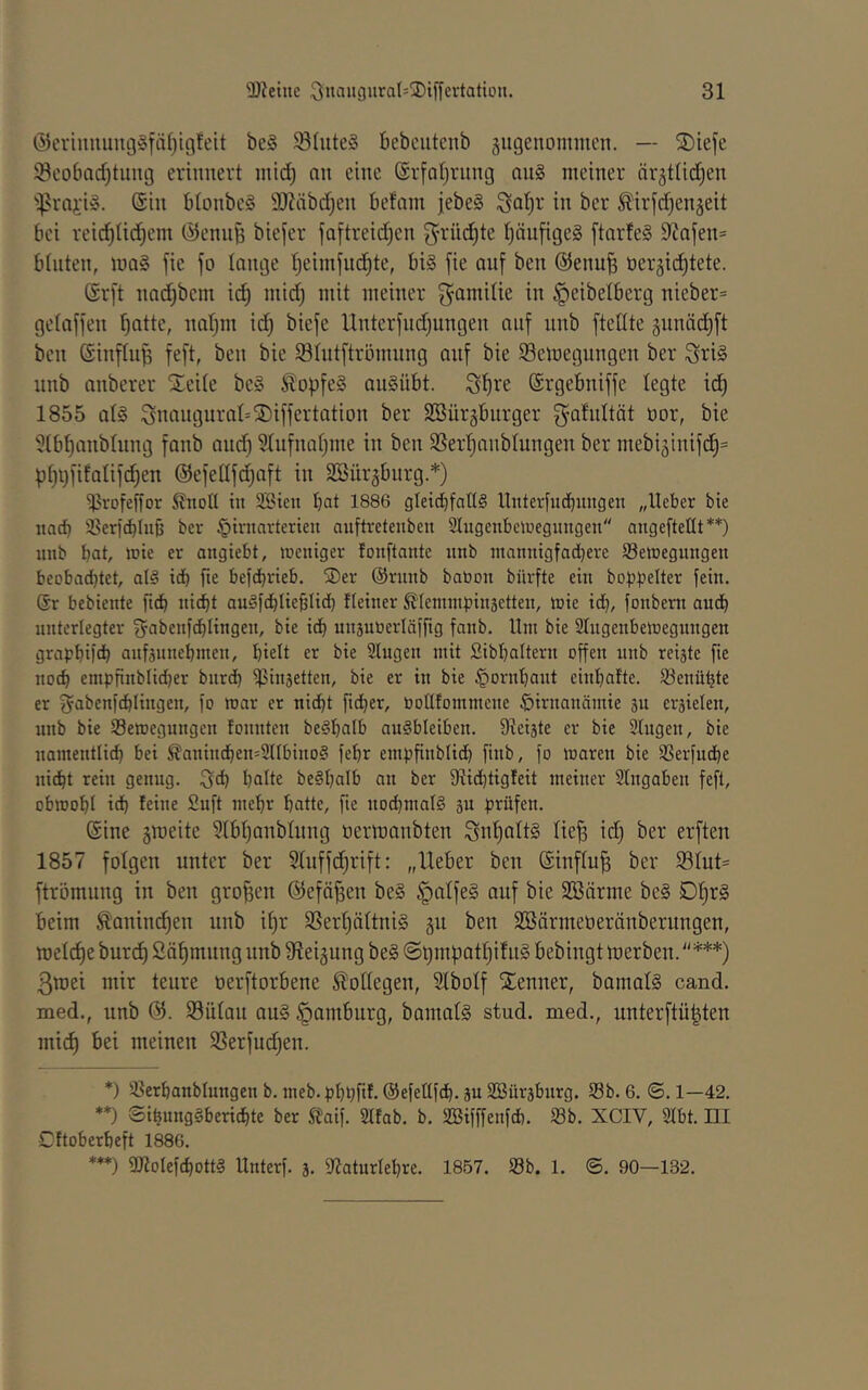 ®eriuuuiii3§fäl)igfeit be§ 93hite§ bebcutcnb äugeuommcn. — ©iefe 93co6ad)timg erinnert mtd) an eine (Srfatjrnng an§ meiner ärätlid^en ''Prai'iS. (Sin btonbeS 9)?äbdjen befam jebeS ^al^r in ber ^irfdjengeit bei reic^^Iid^em (^enii^ biefer faftreidjen g^rüd^te t)äufige§ [tarleS 9^nfen= bluten, maS fic fo lange Ijeiinfud^te, bi§ fie auf ben (SJenu^ nergic^tete. (Sr[t nad^bem ic^ niid) mit meiner gamilie in ^eibelberg nieber= gelaffen Ijatte, natjm idj biefe llnterfud)ungen auf nnb ftetlte ännädl)ft ben ©influ^ feft, ben bie ^Intftrömnng anf bie 93emegungen ber ^ri§ nnb anberer Xeile be§ Äopfe§ anSübt. S^re (Srgebniffe legte id^ 1855 als Snangural^SDiffertation ber Söürgbnrger Q^afnltät üor, bie 'ülb^anblnng fanb and) Slnfnaljme in ben SSer^anblungen ber mebi3inifd^= pl)i)fifalifd^en (Sefellfc^aft in SBiirgburg.*) ^vofeffor ^tioll in SBten bat 1886 gleid^fatlS llnterlucbintgen „lieber bie iiacb ißericblub ber §irnarterieu auftreteuben Slugenbeluegimgeu angefteüt**) unb bat, lüie er angiebt, treniger fouftante imb raannigfad}ere SBetoegmigen beobadjtet, al§ id) fie befebrieb. SDer (Srmib baüon bürfte ein boppelter fein. (Sr bebiente nitbt auSfcblieblid) Heiner ^ennnpinsetten, inie id}, fonbem auch nnterlegter fjabenfcblingen, bie icb unsutierläffig fanb. Um bie SIngenbemegnngen grapbifcb anfsnnebmen, hielt er bie Singen mit Sibbaltern offen nnb reifte fie noch cmpfinblidjer bnreb ^insetten, bie er in bie ^ornbant einbafte. Senübte er ^abenfcblingen, fo mar er nicht ficber, üolUommene ^irnanämie sn ersielen, nnb bie S3emegnngen fonnten beSbalb anSbleiben. 9teiäte er bie Singen, bie namenttid) bei ^anincbemSllbinoS febr empfinblicb finb, fo maren bie SSerfuebe ni^t rein genug. ;f5cb halte beSbalb an ber fRicbtigleit meiner Slngaben fefl, obmobl idb leine Snft mehr batte, fie nodjmalS sn prüfen. (Sine gmeite Slbljanblnng nermanbten Snl)altS lie^ id^ ber erften 1857 folgen unter ber 51nffc^rift: „lieber ben (Sinflu| ber f81ut= ftrömung in ben großen Gfefä^en beS §aIfeS auf bie Söärme beS 01)rS beim Ä'anind^en unb i^r 9Sert)ältniS gu ben SSärmeöeränberungen, mellte burd) Sä^mnng nnb Slei^ung beS @t)mpat^i!n§ bebingt merben. ***) ßroei mir teure oerftorbene Slollegen, Slbolf STenner, bamalS cand. med., unb @. 93ülau auS Hamburg, bamatS stud. med., unterftü|ten mi^ bei meinen SSerfudjen. *) S3erbanblnngen b. meb. pbbfit- (Sefellfcb. äu SBürjbtirg. S3b. 6. ®. 1—42. **) SibungSberiebte ber S?aif. Slfab. b. SIBifffenfcb. S3b. XCIV, Slbt. III Gftoberbeft 1886. ***) SJloIefcbottS Unterf. j. Slatnrlebre. 1857. S3b. 1. ©. 90—132.