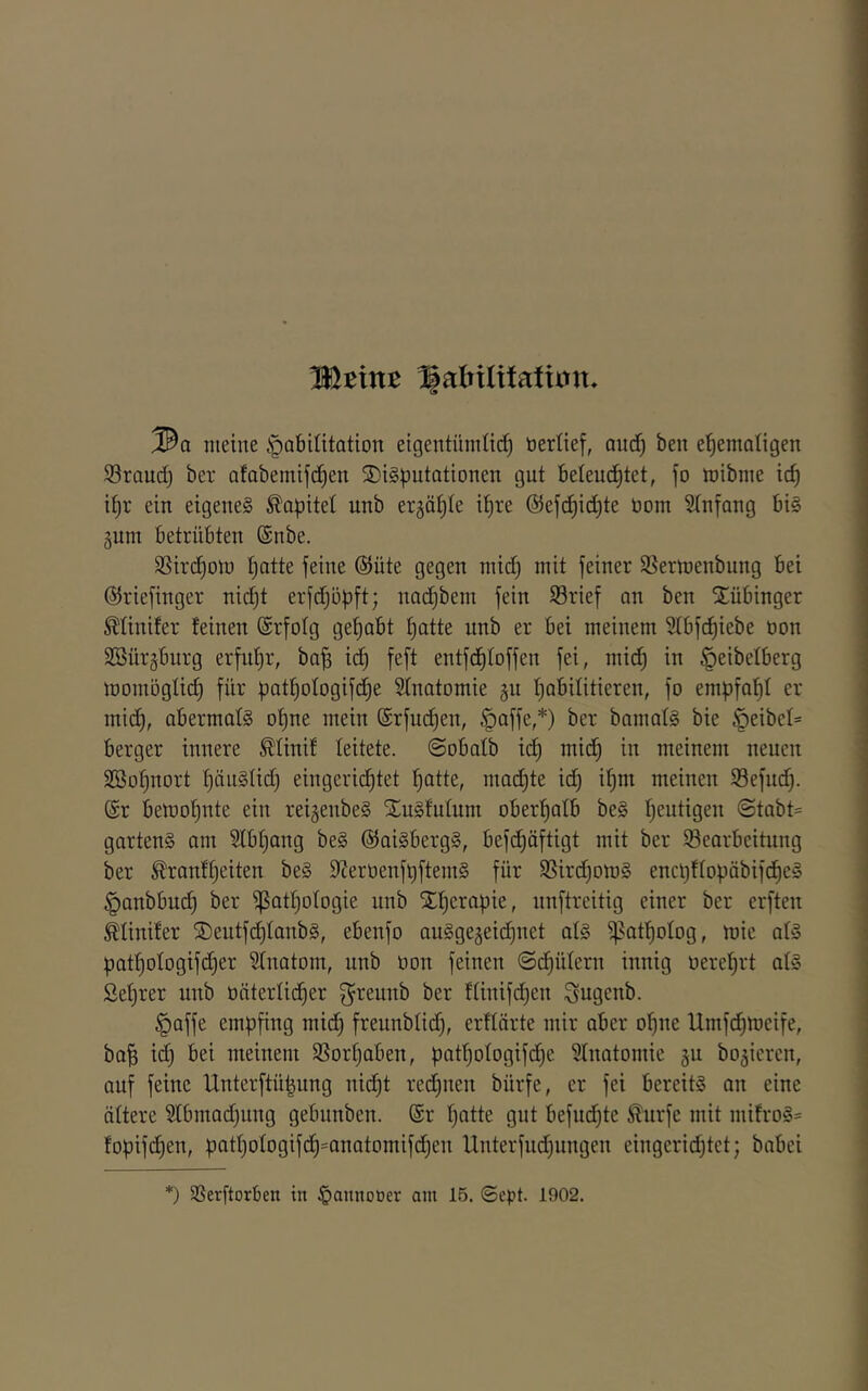 Mtint ^alnlxiatxm. ®a meine §abiütation eigentümtid) tierüef, aud^ ben ehemaligen S3raud) ber afabemifdhen S)i§putationen gut beleudhtet, fo mibme ich ihr ein eigenes Kapitel unb ergähie ihre ©efchid^te üom Stnfang bis gum betrübten ®nbe. SSirchoin h'^ü^ feiner 99ermenbung bei ©riefinger nicht erfdjöpft; nachbem fein S3rief an ben SEübinger ^tinifer feinen (Srfolg gehabt hatte unb er bei meinem Slbfchiebe non SBürjburg erfuhr, bah ^ f^fi entfdhfoffen fei, midj in §eibelberg momöglich für pathologifdhe Sfnatomie gu habilitieren, fo empfahl er midh, abermals ohne mein ©rfm^en, §affe,*) ber bamalS bie §eibel= berger innere ^tinif leitete. @obatb ich meinem neuen SBohnort häuSlidj eingeridhtet hatte, machte id) ihm meinen Sefuch- @r bemohute ein reijenbeS SEuSfutum oberhalb beS heutigen ©tabt= gartenS am Slbhang beS ©aiSbergS, befdhöftigt mit ber Bearbeitung ber ^ranfheiten beS 9Zerüenfi)ftemS für BirdjomS encpflopöbifdheS §anbbu(h ber Pathologie unb Xherapie, unftreitig einer ber erften Ätinifer ®eutfd}IanbS, ebenfo auSgegeidjiiet ols pathotog, mie ats pathotogifi^er ?Inatom, unb üon feinen ©dhütern innig üerehrt atS Sehrer unb oäterüdher f^reunb ber ftinifdhen Sugenb. ^affe empfing midh freunbtid), erflörte mir aber ohne Umfchmeife, bah id) bei meinem Borhaben, pathologifdhe STnatomie gu bo^ieren, auf feine Unterftü|ung nid)t redhnen bürfe, er fei bereits an eine ältere 5tbmad)ung gebunben. (Sr hatte gut befudhte ^urfe mit mifroS= fopifdhen, pathotogifch=anatomifchen Unterfud)ungen eingerid)tet; babei *) Berftorben in §annoüer am 15. ©cpt. 1902.
