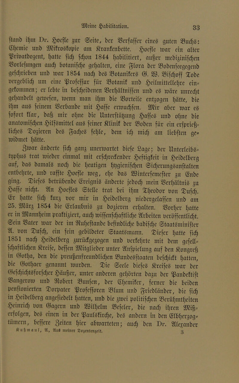 ftanb i^iit Dr. §ocfIe ^ur «Seite, ber 58erfa[]er eiltet guten $öucf)§: 6t)emie unb 9)?ifro§fopie am ^raufenbette. |)Deftc mar ein alter ^^rioatbojent, ()atte firf) fc^on 1844 tjabititiert, aujser mebiginifc^en a^ortefungen aud^ botaiiifcfje getjalten, eine gtora ber 93obenfeegegeub gejcfjrieben unb mar 1854 uad) be§ $8otauifer§ ai3. i8ifd;off Xobe uergebtidj um eine ^rofeffur für S3otanif unb Hcitinittettef^re ein= gefommen; er lebte in befdjeibeuen $ßer:^ältuiffen unb e§ märe uured)t gefjaubelt gemefen, meuii man if)m bie SSortede entzogen t;ätte, bie it)m au§ feinem 95erbanbe mit ^affe ermud^fen. 9J?ir aber mar e§ fofort ftar, ba^ mir ofjne bie Unterftü^nng |)offe§ unb o^ne bie anatomifd}en Hilfsmittel auS feiner tlinif ber ©oben für ein erfprie^= lidjeS dosieren beS fyadjeS fe^te, bem id) mid) am liebften ge- mibmet f)ätte. 3mar änberte fic^ gan^ unermartet biefe Sage; ber UnterteibS- ti)pfjn§ trat mieber einmal mit erfc^redenber Heftigfeit in Heibelberg auf, baS bamalS nod) bie Ijeutigen liügienifd^en ©id^ernngSanftalten entbeljrte, unb raffte Hoefle meg, el^e baS SBinterfemefter 311 ®nbe ging. ©iefeS betrübenbe (SreigniS änberte jebod) mein SSerfjältniS gu Haffe nic^t. 31n HoefleS Stelle trat bei i^m Xl^eobor öon S)ufd;. er ^atte fid) furj nor mir in Heibelberg niebergelaffen unb am 25. ajiära 1854 bie erlaubniS gu bo^ieren erljalten. SSor^er Ijatte er in 9J?ann^eim prafti^iert, and) miffenfc^aftlic^e Slrbeiten öeröffentlic^t. Sein 5ßater mar ber im 9iul)eftanbe befinblid)e babifd)e StaatSminifter 51. öon S)ufd), ein fein gebilbeter Staatsmann. ®iefer l)atte fic^ 1851 nad) Heidelberg jurüdge^ogen unb üerfeljrtc mit bem gefed- fc^aftli^en Greife, beffen a)Htglieber unter Slnfpielnng auf ben longreB in @otf)a, ben bie breu|enfrennblid§en SunbeSftaaten befc^idt litten, bie ©ot^aer genannt mürben. S)ie Seele biefeS txeifeS mar ber @efcf)id^tSforf(^er Häuser, unter anberen gehörten bagn ber ipanbeftift SSangerom unb Stöbert 58unfen, ber eijemifer, ferner bie beiben penfionierten ^orpater ^rofefforen 931um nnb grieblänber, bie fid^ in Heibelberg angefiebelt l^atten, nnb bie gmei politifd^en S3erül)mt^eiten Heinrich üon ©agern unb SSil^elm SSefeler, bie nad) ipren 3)?i§= erfolgen, beS einen in ber ißanlsfir^e, beS anbern in ben eibl)er3og- tümern, beffere ßeiten ^ier abmarteten; aud^ ben Dr. Sllejanber fiu§maul, %, 9tii8 meiner Sosentenjeit. a