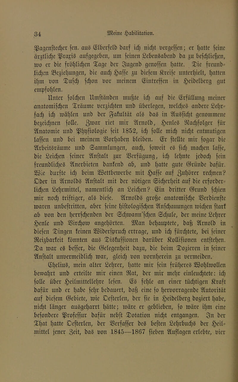.^agenfted)er jcn. au§ ©iberfelb bavf ic^ uld)t üergefjen; er ^atte jeine är^tlid^e ^rajiS aujgegeben, um jeinen Sebensabenb ba 511 bejd^[iej3en, wo er bie jröt)Iid)en Xage ber ^iugenb genojjen Tratte. 2)ie jreunb= lidjen Se^ieljungen, bie and) H)<^jjc 3« biejeni Äreije nntert)ielt, Ratten ifjin oon SDnjd) jc^on oor meinem ßintrejjen in öeibelberg gut cmpjot)ten. Unter jotc^en Umjtänben nuij3te id) anj bie (Srjudung meiner anatomijc^en Xränme oer^id^ten unb überlegen, meld^e» anbere 2ef)r= Jad) td) wät)ten unb ber j^^afuttät a(§ ba§ in ^usjid)t genommene begeidjuen jode, ßwar riet mir Strnolb, 9ZQd)jotger jür Stnatomie nnb ^f)l)jiotogie jeit 1852, id) jode mid) nid)t entmutigen lajjen unb bei meinem 35or§aben bleiben. @r jtedte mir jogar bie StrbeitSräume nnb ©ammtungen, and), joweit e§ jidj madjen lajje, bie Seichen jeiner Slnjtatt gur 35erjügung, id) (efjute jebod) jein jreunbtid)e§ Slnerbieten banfcnb ab, unb l)atte gute ©rünbe bajür. 23ie burjte id) beim äöettbemerbe mit §ajje anj ßu^lbter red)nen‘? Dber in 3IrnoIb§ Stnjtalt mit ber notigen ©ic^err)eit anj bie erjorber= lid^en Se^rmittel, namenttid) an 2eid^en? (Sin britter @rnnb jd)ien mir nod) trijtiger, al§ bieje. StrnotbS gro^e anatomijd)e S5erbienjte waren unbejtritten, aber jeine f)ijtoIogijc^en Stnjd)anungen wid)en jtart ab oon ben t)errjd)enben ber (Sd)wann’jd)en @d)ule, ber meine Sefirer H)ente unb $ßird)ow anger)ürten. d)?an behauptete, bap 5trnoIb in biejen S)ingen feinen SBiberjprud) ertrage, nnb id) fnrd)tete, bei jeiner dtei^barfeit fönnten an§ 2)i§fujjionen barnber ^odijionen entjtef)en. ®a war e§ bejjer, bie @efegenf)eit baju, bie beim S)oäieren in jeiner ^njtatt unüermeiblidh lüar, gfeid) non oornherein 311 oermeiben. ßf)efiii§, tttetn alter 2ef)rer, hatte mir jein jrühercS SSohtwoden bemahrt unb erteilte mir einen 9tat, ber mir mehr einlend)tete: id) jode über Heitmittedehre lejen. jehfe an einer tüd)tigen Äraft bajür unb er h<ibe jehr bebauert, ba^ eine jo hcroorragcnbe 9(ntorität anj biejem (SJebiete, wie Dejterten, ber jic in ^eibelberg bo^iert habe, nicht länger ouSgeharrt hätte; wäre er geblieben, jo wäre ihm eine bejonbere ^rojejjur bajür nebjt SDotation nid)t entgangen. Qn ber S^hat hade Dejterlen, ber S5erjajjer be§ bejten 2ehrbnd)§ ber ^eif= mittef jener 3eit, ba§ oon 1845—1867 jieben ?(njfagen erlebte, oier