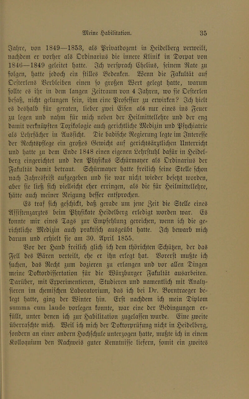 Salire, non 1849—1853, a!§ ^vinatbojent in .^eibclöerg nenneilt, nad)bcm er oorf^er at§ Drbinarin» bie innere Sltinif in S)orpat non 184t)—1849 geleitet Ijatte. nerfprad) ßf)e(in§, jcinem 9^ate 311 fotgen, f)atte jeboi^ ein ftilleS 93eben!en. Söenn bie galultät auf 0e[terten§ ^ikrbteiben einen fo großen SBert gelegt |ntte, inarnm jolltc e§ il)r in bem langen ßeitranm non 4 Salären, roo fie Defterlen befaB- nid)t gelungen fein, il)m eine ^rofeffnr 311 ern)irfen? Ijiclt c§ beyl)Qlb für geraten, lieber 3tnei (Sifen alä nur eine§ in§ f^ener 311 legen nnb naljin für mid) neben ber ^eilmittelle^re nnb ber eng bamit ncrlnüpften Stoi'ifologie and) gerid)tlid)e SlReb^in nnb ^fl)d;iatrie al» Sel)rfäd)er in 31n§fid)t. ®ie babifi^e 9iegiernng legte im Sntereffc ber 9^e^t§pflege ein großes @etnid)t auf gerid)t§är3tlid)en Unterricht nnb Ijatte 311 bem @nbe 1848 einen eigenen ße^rftnl)! bafür in §eibel= berg eingerichtet nnb ben ^f)Bfifu§ ©(hürmaper al§ DrbinarinS ber gatnltät bamit betraut, ©dhirmaper ^atte freilich ©teile fchon nach Saf)re»frift aufgegeben nnb fie mar nidjt mieber befept morben, ober fie liefe fich öielleicht eher erringen, al§ bie für §eilmittellehre, hätte and) meiner Steigung beffer entfprochen. (S§ traf fich gerabe um jene ßeit bie ©tedc eine§ 91ffiften3ar3te§ beim ^ht)fefaie ^eibelberg erlebigt morben mar. fonnte mir eine§ Xag§ 3nr ©mpfehlnng gereid^en, menn id) bie ge* riihtli^e 9Jiebi3in auch pi^oUifd) au^geübt haüe. Sch bemarb mid) barum nnb erhielt fie am 30. Slpril 1855. 93or ber §anb freilich H^tch i<h bem thörichten ©chüfeen, ber ba§ f^ell be§ 93ären oerteilt, ehe er ihn erlegt hat- 33orerft mufete ich fuchen, ba§ 9?ed)t 3nm bo3ieren 311 erlangen nnb üor allen ®ingen meine 2)oltorbiffertation für bie 2öür3bnrger Salultöt auSarSeiten. IJarüber, mit (Sjeperimentieren, ©tubieren nnb namentlid) mit Slnalp* fieren im d)emifchen Saboratorium, ba§ ich bei Dr. löorntraeger be= legt hotte, ging ber SBinter hio- ®i^ft nachbem ich wein ®iplom summa cum laude üorlegen lonnte, mar eine ber Söebingungen er* füllt, unter benen ich ä^r Habilitation 3ugelaffen mnrbe. Sine 3meite überrafchte mich, ^cil ich mich ber ©oltorprüfung nicht in Heibelberg, fonbern an einer anbern Ho'hi'^iale unter3ogen hotte, mufete id) in einem .ftolloqnium ben 9Jachmei§ guter ^enntniffe liefern, fomit ein 3meite§