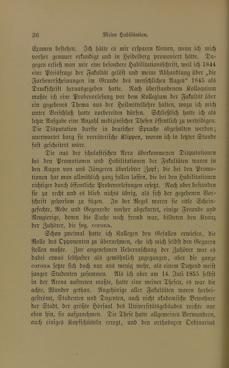 ($j:amen beftcfjcn. ()ütte e§ mir erfparen fönnen, menn icf) mid) üoidjer genauer erfiinbigt iinb in ^eibetberg promooiert f)ätte. ®a= gegen eidieB man mir eine befonbere §abiütation5fd)rift, meil id) 1844 eine ^^reiSfrage ber ^afidtät gelöft iinb meine 3ibi)anbiung über „bie ^arbenerfc^einnngen im ©riinbe be§ meni^üd)en 9üige§ 1845 a(§ ®rudj'd)rift IjerauSgegeben l^atte. 9?ad) überftanbenem Äonoquium mn^te id) eine ^robeöorlejnng üor bem Kollegium ber ^^afidtät über ein gegebene^ X^ema au§ ber l)ü(ten, mogu id) mid) unter 9Serfd)[u^ t)ntte üorbereiten bürfen. ©d)Iieüiid) f)Qtte id) at§ le^te 9Infgabe eine 91nsol)l mebi^inifd^er Sl^efen öffenttid) oerteibigen. 2)ie ®i§pntation biirfte in beutfd)er Sprache abget)alten merben; unermartet barg fie t)erräterifd)e Klippen, moran id) in le^ter ©tunbe fa[t gef^eitert märe. 2)ie au§ ber fc^olaftijcben Slera überfommenen S)ic^pittationen bei ben Promotionen nnb Habilitationen ber gafnttäten maren in ben Singen üon un§ jüngeren überlebter bie bei ben Promo= tionen I)at man aUmäI)Iid) ganj faden (affen, bie bei ben Habilitationen rid)tiger bnrd) öffentlid)e probeüorlefungen erfe|t. 9tod) aber beftanben fie gn red^t unb e§ blieb nid)t§ übrig, al§ fid) ber gegebenen 95or= fd)rift geI)orfam gu fügen. Sn ber Siegel maren fie eitle (Sd)ein= gefed)te, ^lebe unb ©egenrebe oorI)er abgefartet, einige Sn'eunbe unb dJeugierige, benen bie ®ad)e uod) fremb mar, bilbeten ben Äranj ber ßn^örer, bie fog. corona. 0d^on gmeimal !^atte id) Bodegen ben ©efaden ermiefen, bie 9?ode be§ Opponenten 511 übernel)men, el)e id) mid) felbft ben ©egnern fteden mu^te. 3^^^’ angenehmen lleberrafd)ung ber ßnllörer mar e» babei etma§ lebhafter al§ gemöhnlid) gugegangen, aber bie ganje corona fe|te fid) bodh nur au§ menig mehr, al§ einem ^S^upenb meift junger ©tubenten äufammen. 9II§ id) aber am 14. Snii 1855 felbft in ber SIrena anftreten nutzte, hatte eine meiner Xhcfen, e§ mar bie ad)te, 3Bunber gethan. 9Ingehörige ader S^afultäten maren geftromt, ©tubenten unb ©ojentcn, and) nid)t afabemifd)e 93emohner ber ©tabt, ber größte Hävfaal be§ llnioerfität§gcbnube§ reid)tc nur eben hin, fie anfgunehmen. Sie Shefc hatte adgcmcinc§ Sermnnbcrn, auch einiges ^opffd)ütteIn erregt, unb ben orthoboi'cn OrbinarinS