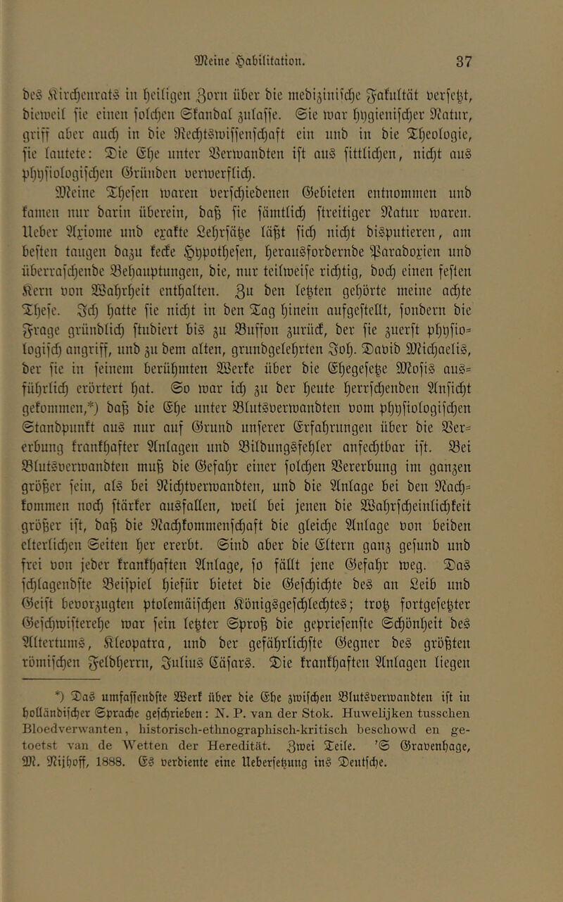 be§ itirc^curatS in fjciügeu ßorn über bie mebi5tnifd^c ^^afuttät ferfc^t, bicuicil fie einen fo(d)en ©fonbat §nlaffe. @ie inar fjl)gienifd)er 9cntnr, griff aber and) in bie 9ied)t§iuiffenfd)Qft ein nnb in bie ^ifjeologie, fie tnntete: S)ie (S()e unter S^ertnanbten ift an§ fittlidjen, nidjt au§ üI)üfiD(Dgifd)en ©riinben nennerflic^. 9}?eine ST^efen luaren üerfd}iebenen ©ebieten entnoninien nnb fanicn nur bnrin überein, ba^ fie fämtlid) ftreitiger Statur n^aren. lieber 9(j:ionie nnb ei'ofte Seljrfübe lä^t fid) nidjt bispntieren, am beften langen bajii lede l^eronSforbernbe ^araboi'ien nnb überrafdjenbe 58el)anptungen, bie, nur teihneife ridjtig, bod) einen feflen Älern uon Söal^r^eit enthalten, ßu ben lebten gef)örte meine ac^te Xljefe. Sd) Ijatte fie nid^t in ben Siog tjinein aufgefteüt, fonbern bie grage grünbtid) ftnbiert bi§ §u 93uffon äurüd, ber fie guerft bljt)fio= logifd) angriff, nnb 311 bem alten, grunbgele^rten Sol). ®aüib 9iJ?id)aeIi§, ber fie in feinem berühmten Söerfe über bie (S^egefe|e 9J?ofi§ aug= füt)rlidj erörtert l)at. @d mar id; 311 ber freute t)errfd)enben Stnfid^t gefommen,*) ba^ bie @l)e unter 58Iut§t)ermanbten öom üt)l)fioIogifc^en ©tanbpnnft au§ nur onf ©riinb unferer ©rfabrnngen über bie 9Ser= erbung franft)after Einlagen nnb Sitbiing§fet)ler anfed)tbar ift. S8ei StutSnermanbten muB bie @efat;r einer fotd^en SSererbung im gan3en größer fein, at§ bei 9?id)ttiermanbten, unb bie Slnlage bei ben 9Zac^= tommen nod) ftärter ouSfaUen, meit bei jenen bie 2öat)rfd)eiidid)teit größer ift, ba^ bie 9cad)fommenfd)aft bie gleiche Slnlage oon beiben clterlid)en ©eiten l)er ererbt, ©inb aber bie (Sttern gan3 gefunb unb frei oon jeber frantl}aften Slnlage, fo fällt jene @efal)r meg. S)n§ fd)lagenbfte Seifpiel l)iefür bietet bie @efd)id^te be§ an £eib nnb öeift beoor3ngten ptolemäifd)en Slbnig§gefd)led^te§; trop fortgefepter @efd}mifteref)e mar fein leßter ©pro^ bie gepriefenfte ©c^önljeit be§ Slltertum§, Slleopatra, nnb ber gefäl^rlic^fte @egner be§ größten römifd)en ß^elbßerrn, $5ulin§ ßäfarg. S)ie franfßaften Slnlagen liegen *) umfaßenbfte SBerf über bie ®be siüifdben S3Iut§toertDatibten ift tu bottänbifeber ©pracbe gejebrieben : N. P. van der Stok. Huwelijken tusschen Bloedverwanten, historisch-ethnogTaphisch-kritisch beschowd en ge- toetst van de Wetten der Heredität, ßttiei STeile. ’© ©raoenbage, SDt. Sltiboff, 1888. oerbiente eine Ueber)eljung in§ ®entfd}e.