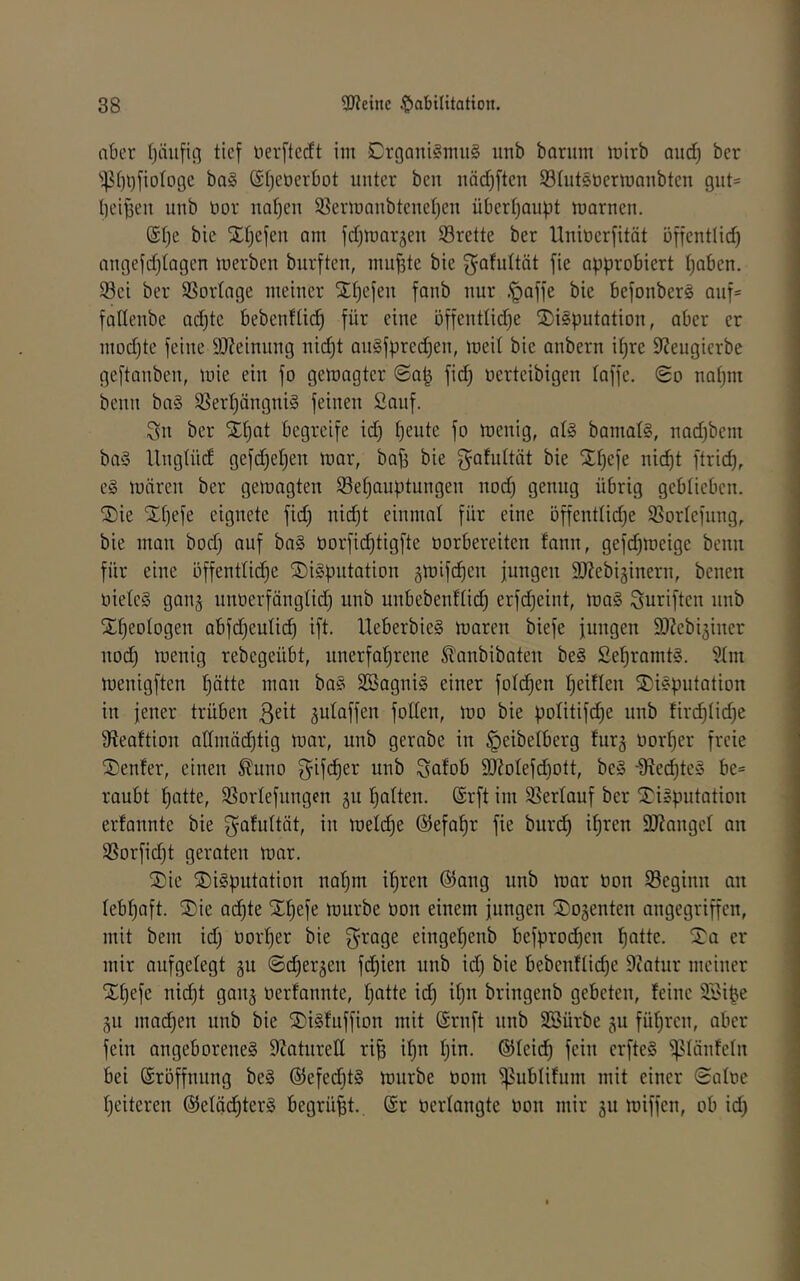 aber ()äufifl tief nerftecft im Crgant§nui§ unb barum inirb and) ber ba§ (St^eöerbot unter beu näd)ften Shitsüermanbten gut= beiden unb üor nal)eu 5?ermaubteuet)eu überhaupt marnen. (Spe bie SEhefeu am fdjmarjen S3rette ber Uuiüer[ität öffentlich angefd)tagen merben burften, muf3te bie f^^^^uttät fie approbiert haben. 58ei ber SSortage meiner SEhefen fanb nur .'paffe bie befonberS auf- fallenbe ad)te bebenftidh für eine öffenttid^e SDiSputotion, aber er mod)te feine 9J?einung nid)t anSfprechen, meit bie anbern ihre 92eugierbe geftanben, mie ein fo gemagter (Sa^ fid) oerteibigen taffe, (go nahm benn ba§ 9Serhängni§ feinen Sauf. Sn ber Xhat begreife id) h^ute fo menig, at§ bamat§, nadjbem ba§ Ungtüd gefd^etjen mar, ba^ bie f^atuttiit bie Xhefe nicht ftrich, c§ mären ber gemagten tBehciuptungen nod) genug übrig geblieben. S)ie SEhefe eignete fid) nii^t einmal für eine öffenttidje 93ortefnng, bie man bod) auf ba§ üorfic^tigfte oorbereiten fann, gefchmeige benn für eine öffenttid)e S)i§pntation gmifdien jungen SJ^ebiginern, benen oieteS ganj unoerfängtid) unb nnbebenttich erfdjeint, ma§ Suriften nnb SEheotogen abfdjeutich ift. UeberbieS maren biefe jungen 93?ebiäiner nod) menig rebegeübt, unerfahrene ^anbibaten be§ £ehramt§. 5tm menigften hätte man ba§ SBagniS einer fotd^en hedtcn 5E)i«putation in jener trüben ßeit jutaffen fotten, mo bie potitifd^e nnb firchtidje Sfteaftion attmäd)tig mar, unb gerabe in ^eibetberg furj oorher freie Genfer, einen ^imo S^ifcher unb Safob 9}?otefd}ott, be§ -9?echte» be= raubt hatte, SSortefungen 311 hatten. @rft im Sßertauf ber jEigpntation erfannte bie ^afuttät, in metdje ©efahr fie buri^ ihren DJianget an SSorfid)t geraten mar. ®ie ®i§pntation nahm ihren @ang nnb mar öon SSeginn an tebhaft. ®ie achte SEhefe mürbe üon einem jungen ®o§enten angegriffen, mit bem id) Oorher bie S^age eingetjenb befprochen patte, ^a er mir aufgetegt 311 ©cperjen bebenftid)e Diatur meiner Xpefe nid)t ganj oerfannte, patte id) ipn bringenb gebeten, feine SSi^e 311 macpen nnb bie S)i§fuffion mit ©ruft nnb SBürbe 311 füpren, aber fein angeborenes S^atnrett ri^ ipn pin. ©teicp fein erfteS iptäntetn bei Eröffnung beS ©efed^tS mnrbe oom ^ubtifum mit einer 0atoe heiteren ©etäcpterS begrübt., @r oertangte oon mir 311 miffcn, ob id)