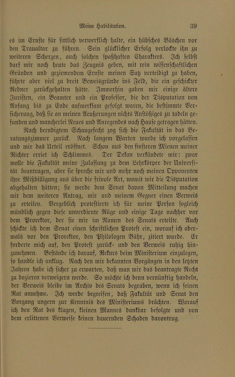 im ©rnfte für fitt(id) Dcrmerflid) fjofte, ein f^übfd^eS 93ä§d)cn bor bcn Traualtar 511 füf)reu. @ein glüdiid^er ©rfolg öcriodte d}n gu mcitercn ©djcvjcu, aiic^ fiddjcn fpafeI)Qften Sf)avafter§. ^d) felbft bavf mir nod) ijciite ba§ 3cugni§ geben, mit rein miffenfd}afttid)en ©rünben unb gc^iemenbem Srnfte meinen ©ab üerteibigt ju t)abcn, füt)rte aber nie! 511 breit 53emei§grünbe in§ f^elb, bie ein gefd)idter 9?ebner jnrüdgerjatten I)ätte. ^mmertjin gaben mir einige ältere Suriftcn, ein Beamter nnb ein ^rofeffor, bie ber SDigpntation non 5(nfang bi§ 311 (Snbe nnfmerffam gefolgt maren, bie beftimmte 5ßer= fid)cning, bafe fie an meinen 5(enfeernngen nid}t§ Stnftö^ige§ 511 tabeln ge= fiinbcn nnb mand)er(ei 9?cne§ unb 9(nregenbe§ nadj §aufe getragen (jätten. 9iad) beenbigtem ©djangefcd^t gog fid) bie gafidtät in ba§ ®e= ratnng§3immcr jnriid. 9cad) langem SBarten mürbe id) oorgetaffen nnb mir ba§ Urteil eröffnet, ©djon au§ ben finfteren SJUenen meiner 9Ud)ter erriet id) @d)timme§. ®er ®efan oerfünbete mir: gmar mode bie f^afidtät meine ßidaffung 311 bem ßel)rfürpcr ber Unioerfi= tat beantragen, aber fie fpredjc mir nnb mel^r nod) meinen Opponenten if)re SJUBbidigung an§ über bie frioote 5(rt, momit mir bie ®i§putation abgeBalten tjätten; fie merbe bem Senat baoon SJ^itteilung mad)en mit bem meiteren Stntrag, mir nnb meinem ©egncr einen SSermeig 511 erteiten. 9?ergebtid) proteftierte id) für meine f|5erfon fogleid) münbticB gegen biefe unoerbiente fRüge nnb einige SEage nad)Bei^ oor bem ^roreftor, ber fie mir im 9?amen beg Senatg erteilte. Sind) fc^idte icB bem Senat einen f(iBriftIid)en ^roteft ein, morauf ic^ aber= matg oor ben 'iproreftor, ben ^B^^togen 93ät)r, gitiert mürbe. @r forberte mic^ auf, ben ^roteft gurüd« unb ben SSermeig rutjig l)in= 5iinet)men. S3eftänbe id) barauf, fReturg beim SRinifterium einäutegen, fo t)anble id) unftng. -Rad) ben mir befannten SSorgängen in ben lepten 3at)ren t)abe i(^ fid)er jii ermarten, baB man mir bag beantragte fRed)t 5u bojieren oermeigern merbe. So möd)te id) benn oernünftig t)anbeln, ber SSermeig bteibe im 9(rd)io beg Senatg begraben, menn id) feinen fRat anneBme. ^d) merbe begreifen, baB ^^afidtät unb Senat ben ißorgang ungern gur Äenntnig beg 9Rinifteriumg bräd^ten. SBorauf id) ben fRat beg ftugen, fteinen SRanneg banfbar befolgte unb üon bem erlittenen SSermeife feinen bauernben baoontrug.