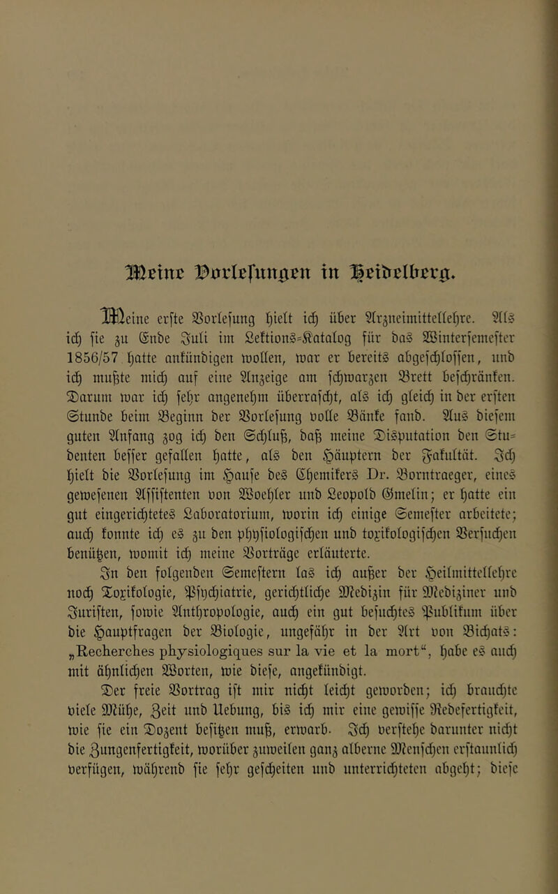 HHeine cr[te SSortejung id) über Str^neimittelfefjre. SH» id) fte 5U @nbe SuU im ßeftion§=^atQtog für ba§ SBinterfemefter 1856/57 Ijatte anfünbigert mollen, mar er bereits abgefc^toffen, unb id^ mu^te mid) auf eine Stnjeige am fc^marjen Srett befc^ränfen. 2)ariim mar id) feljr angenet^m überrafdjt, als ic^ gteid) in ber erften @tunbe beim ^Beginn ber Sßorlefung öolle Saufe faub. 2fuS biefem guten Sfnfang gog id) beu <3d)fu^, ba| meine SDiSputation beu @tu= beuten beffer gefallen f)atte, ats beu Häuptern ber gafnität. Sd) l^iett bie Sorlefung im ^aufe beS ßfjemiferS Dr. Sorntraeger, eines gemefenen Sfffiftenten non 2Boef)ter unb ßeopolb (Smelin; er patte ein gut eingeridjteteS ßaboratorium, morin id) einige ©emefter arbeitete; and) fonnte id) eS gn ben pppfiotogifd^en unb toi'ifotogifdjen Serfncpen benüpen, momit icp meine Sorträge erläuterte. Sn ben fotgenben ©emeftern laS icp auper ber ^eitmitteltcpre nocp Xojifotogie, ^fpdpiatrie, gerid)tlid)e äßebi^in für SOiebi^iner unb Suriften, fomie Stntpropologie, audp ein gut befndptcS 'f^ubtifnm über bie Hauptfragen ber Siotogie, ungefäpr in ber §(rt non Sid)atS: „Recherches physiologiques sur la vie et la mort“, pabe eS and) mit äpnficpen ^Sorten, mie biefe, angefünbigt. ®er freie Sortrag ift mir ni(^t leicpt gemorben; id) brandftc niefe ä)Züpe, ßeit xmb Hebung, bis id) mir eine gemiffe 9iebefertigfcit, mie fie ein ©o^ent befipen mup, ermarb. Sd) nerftepe barunter nid)t bie ßungenfertigfeit, morüber äumeiten gan^ atbernc 2)?enfd)en erftanntid) üerfügen, mäprenb fie fepr gefd)eiten unb nnterrid)tetcn abgcpt; biefe