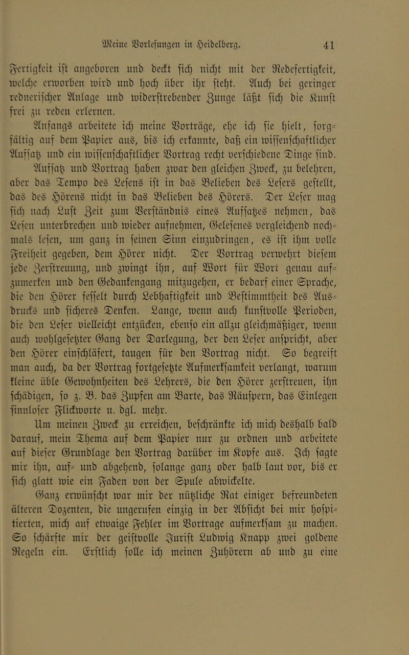 g-crtigfcit i[t angeboren nnb beett fid^ nid)t mit ber 91ebefertigfeit, iueld)e ermovben mirb nnb Ijodj über il)r [te^t. 3(nd) bei geringer rebnerije^er 5üdage nnb miberftrebenber ilnnft frei 511 reben erlernen. 31nfang§ arbeitete idj meine SSorträge, efje id) fie tjielt, forg= fiittig auf bem Rapier an§, bi§ id) erfannte, ba^ ein lDiffenfd)afttid)er ^tiifja^ iinb ein miffenfd^aftlidjer Vortrag red)t oerfdjiebene ®inge finb. 5tnfia^ nnb 93ortrag l)aben jmar ben gteidjen 5^^ belefjren, aber ba» ^^empo bes 2efen§ ift in ba§ Selieben be§ SeferS geftedt, ba§ be§ öören§ nid)t in ba§ 93elieben be§ §örer§. ®er Sefer mag fid) nad) 2iift 311»^ 3Serftänbni§ eine§ ?Inffa|e§ nehmen, ba§ Sefen unterbred^en nnb mieber aufne|men, @elefene§ oergleid^enb nodj^ mal» lefen, um gan^ in feinen @inn eingnbringen, e§ ift it)m üofle g-rei^eit gegeben, bem §örer nii^t. ®er SSortrag tiermefirt biefem jebe B^i'Bi'eiiung, nnb jmingt if)n, auf SBort für SBort genau auf= ^umerfen unb ben ©ebaidengang mitäugef)en, er bebarf einer ©pradje, bie ben öörer feffelt burd) Sebf)aftigfeit unb ^ßeftimmtljeit be§ 51u§= brnd» unb fid)ere§ ®enfen. Sange, tuenn aud) funftoolle gerieben, bie ben Sefer oieIIeid)t entlüden, ebenfo ein all^u gleidjinä^iger, menu aud) mol)lgefe|ter @ang ber SDarlegnug, ber ben Sefer anfprid)t, aber ben :pörer einfdjläfert, taugen für ben SSortrag uidjt. ©0 begreift man auc^, ba ber SSortrag fortgefe^te Stufmerlfamfeit üerlaugt, marum fleine üble @emo^nl)eiten be§ Set)rer§, bie ben ^örer gerftrenen, it)n fc^äbigen, fo g. 33. ba§ B^pfen am 23arte, ba§ Släufpern, ba§ (Sinlegen finnlofer f^litf^jorte u. bgl. me^r. Um meinen BüJed gu erreichen, befi^ränfte id) mid) be§f)alb halb barauf, mein Xf)ema auf bem 'Rapier nur ju orbneu unb arbeitete auf biefer ©runblage ben 33ortrag barüber im ^opfe au§. Sd) fagte mir il)n, auf= unb abgef)enb, folange gang ober l)alb laut üor, bi§ er fid) glatt wie ein f^aben oon ber ©pule abmidelte. @an5 ermünfd)t mar mir ber nü|lid)e 9fiat einiger befreunbeten älteren 2;o3enten, bie ungernfen einzig in ber 3lbfid)t bei mir l)ofpi= tierten, mid) auf etroaige f^el)ler im SSortrage aufmerlfam gu machen. ©0 fc^ärfte mir ber geiftoolle Surift Submig £napp gmei golbeue Siegeln ein. Grftlid) fotle id) meinen ab unb gii eine