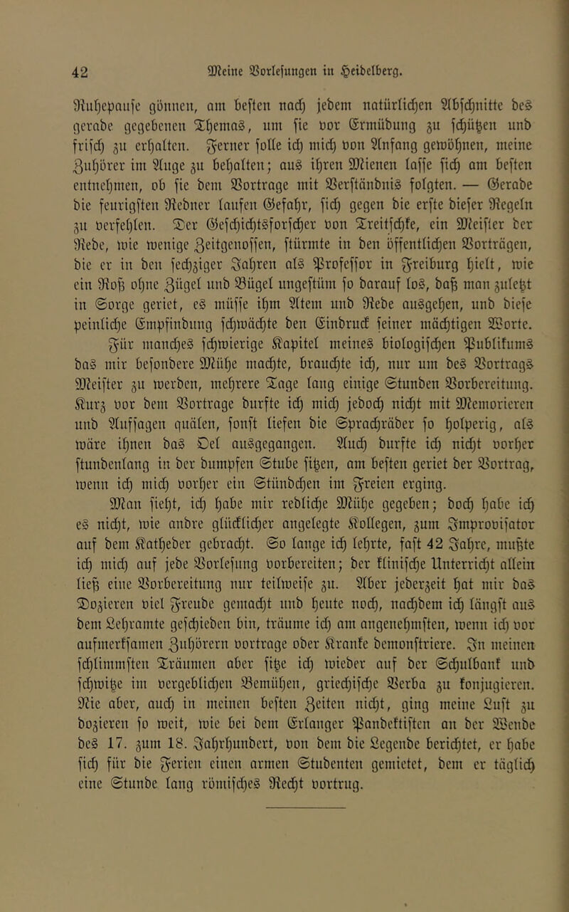 9?iif)cpaufc gönnen, am öeften nad) jebem notürlidjen SIBfdjiiittc be§ gerabe gegebenen Xf)ema§, nm fie öor (Snnübung gu fdjü^en iinb frifd) gn ert)alten. ferner foKe id) mid} üon 5(nfang gembf)nen, meine 3n()örer im 9(nge gu bef^alten; au§ i^ren SOlienen laffe fid^ am beften entnetjmen, ob fie beni SSortrage mit SSerftänbniS folgten. — ©erabe bie feurigften Stebner taufen @efat)r, fidj gegen bie erfte biefer Siegeln gn üerfetjten. ®er ©efd)id)t§forfd)er oon S;reitfd)fe, ein SJ^eifler ber 9tebe, mie menige ßeitgenoffen, ftürmte in ben üffenttid)en Sßorträgen, bie er in ben fedjgiger Satjren at§ ^rofeffor in greiburg t)iett, mie ein 9to^ ot)ne S3üget ungeftüm fo barauf to§, ba^ man gnte^t in ©orge geriet, e§ mnffe i^m Sttem unb 9tebe augge^en, unb biefe peintidje (Smpfinbnng fd)mäd)te ben ©inbrud feiner mät^tigen Sporte. f^^ür mand)eg fc^mierige Kapitel meineg biotogifi^en ^ubtifumg bag mir befonbere 9}?üt)e mailte, brandjte id), nur um beg S8ortrag§ 9D?eifter gu merben, mehrere ^age taug einige ©tunben Sßorbereitnng. ^urg üor bem S3ortrage burfte ic^ mid) jebod) nid)t mit 9)Zeinorieren unb ^tuffagen qnäten, fonft tiefen bie @prad)räber fo ^otperig, ntg märe it)nen bag Det ouggegangen. Sind) burfte id) nid)t oorf)er ftunbentang in ber bumpfen ©tnbe fipen, am beften geriet ber 95ortrag, menn id) mid) oorper ein ©tünbepen im f^^^eien erging. 9}?an fiept, id) pabe mir rebtid)e 9i)M)e gegeben; bodp pabe id) eg nid)t, mie anbre gtüdtid)er angetegte Stottegen, gum Smprooifator auf bem ^atpeber gebrad)t. ©o tauge idp teprte, faft 42 Sopre, mnpte id) mid) auf febe 35ortefnng oorbereiten; ber ttinifd)e llnterrid)t attein tiep eine Sorbereitnng nur teitmeife gu. Stber jebergeit pat mir ba§ jDogieren oiet f^^reube gemad)t nnb pente noep, nad)bem id) tängft ang bem Sepramte gefd)ieben bin, träume id) am angenepmften, menn id) oor aufmerffamen ßuporern oortrage ober Stranfe bemonftriere. Sn meinen fd)timmften Xränmen aber fipe id) mieber auf ber ©dpntbanf unb fd)mipe im oergebtid)en ©emüpen, gried)ifd)e $öerba gu fonjugieren. 9^ie aber, and) in meinen beften ßciten nid)t, ging meine Snft gu bogieren fo meit, mie bei bem ©rtanger ^anbeftiften an ber 2Senbc beg 17. gum 18. Snptpunbert, oon bem bie Segenbe beridptet, er pabe fid) für bie Sei'iem einen armen ©tnbenten gemietet, bem er tägtid) eine ©tunbe taug römifdpeg 9ied)t oortrng.