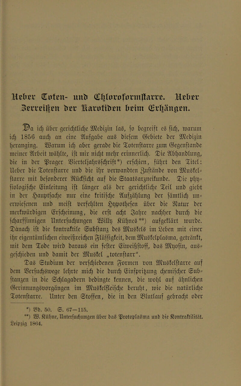 lUhtv tEotßu- iintr (EliIarDfirrmpata'E* 3crrßi||cn t»cr l^arüftbtn Ii^im C^rl|än0Bn* id) über gerid)tlid)c 9JZcbläin ta§, fo Begreift e§ fid), tuarum id) 1856 mid) an eine 5(ufgabe nu§ biefem ©ebiete ber SJtebigin I)erQnging. Söarum id) aber gernbe bie SEotenftarre gnm ©egenftanbe ineiiier 9(rf)eit njätjlte, ift mir nid)t me^r erinnerüd). SDie ?lbt)anblung, bie in ber ^rogcr 95iertcljat)r§fd^rift*) erfdjien, füljrt ben Xitel: lieber bie Xoteuftarre unb bie il)r üermanbten ßuftänbe öoii 9J?u§fel= ftarre mit befonberer 9lücffid)t auf bie ©taatSar^neilunbe. X)ie pl)t)= fiologifc^e ©inleitung ift länger q1§ ber gerid}tlic^e Xeil unb giebt in ber §anptfad)e nur eine lritifd)e Slnfjöljlung ber fämtlid) un= ermiefenen unb meift t)erfel)lten ^t)potl)efen über bie Statur ber merfmürbigeu ©rfc^einung, bie erft ad)t Sal)ve nod^ljer bur(^ bie fc^arffinnigen llnterfud)ungen Söill^ 5lü^ne§ **) aufgellärt mürbe. Xänad) ift bie fontraltile ©ubftan^ be§ 9JJu§fel§ im Seben mit einer i^r eigentümlid)en eimei^reid^en glüffigfeit, bem 3J?u§felpla§ma, getränlt, mit bem Xobe mirb baraug ein fefter SimeiBftoff, baS 9)2t)Dfin, an§= gefdjieben unb bamit ber ÜJluSlel „totenftarr. Xq§ ©tnbium ber oerfd^iebenen 3=ormen öon 9}?u§felftarre auf bem 58erfud)§mege leljrte mid) bie burcl) (Sinfpri^ung d)emifd)er @ub= flanken in bie (Scfjlagabern bebingte fennen, bie mol)! auf äl)nlid)en ©erinnungsuorgängen im 9Jtu§felfleifdl)e beruht, mie bie natürlii^e Xotenftarre. Unter ben Stoffen, bie in ben Slutlauf gebrad)t ober *) Sb. 50. ©. 67-11.5. **) 2ß. ^übne, llnterfud)ungen über ba§ SrotopIaSma uiib bie SJontraftilität. Seipsig 1864.