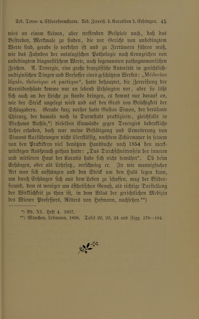 unc» QU einem flcinen, aber treffenben Seifpieie noef), bafi ba§ 5le[treben, S)Zerfinale ju finben, bic öor @evid)t üon imbebingtem SBerte finb, gerabe jo üerfelirt ijt iinb gu ^rrtümern füf)reu mnji, mie ba§ j^^alinbeu ber ontologijd)en ^attjologie nod) Stennjeidjen non nnbebingtem biagnojtijdjeni SSertc, nnc^ jogennnnten patliognomonijdjen 3eid)en. ?l. ^^energie, eine gro|e frangöjifc^e ?lntorität in geTid)tlic^= mebisinijdjen Gingen unb 95erfajfer eines gejdiä^tcn SSerfeS: „Medecine legale, theorique et partique“, l)atte 6el)anptet, bie ber ilarotibenf)äiite fomine nur an lebenb Srljängten nor, aber jie läfjt jid) and) an ber Seidjc 311 jtanbe bringen, e§ foninit nur baranj an, luie ber (Strid angelegt inirb unb auf ben @rab üon 93rüdiigfeit ber @d)tagabern. ©erabe furj norl)er ^atte ©ujtan @iinon, ber berüljinte Sf)irnrg, ber bamalS nod) in S)armjtabt praftijierte, gleidjfallS in 35ird)omS 3trd)iü,*) biejelben (Sinmänbe gegen SDenergieS bebenflidje Se^re erljoben, bodj inar meine löejtätigung nnb (Srineiternng non SimonS SluSjül}rnngen nid)t überflüjjig, nad)bem 0c^ürmat)er in feinem non ben ^raftifern niel benü^ten §nnbbud)c nodi 1854 ben merf= mnrbigen 5luSfprud^ getrau ^atte: „S)a§ 2^nrdifdjnittenfein ber inneren unb mittleren .'gaut ber SlarotiS l)abe jid^ nid)t beinäljrt. 0b beim @r!^ängen, ober als ße^rfap, nerfc^roieg er. ;5n roie mannigfad)er 5lrt man fic^ auf^ängen nnb ben @trid um ben .^alS legen fann, nm burdi ©r^ängen fic^ auS bem Seben gu fd)affen, mag ber Si(ber= freunb, bem eS meniger um äftt)etifd)en ©enuji, als rid)tige S)arftellnng ber 2Sirfli(^feit ju tlpin ijt, in bem 3ltlaS ber geridjtlidjen Hl^ebi^in beS Söiener ^rofefforS, IHitterS non ^ofmann, nac^fel^en.**) ♦) m. XL §eft 4. 1857. **) 'ÜDtiineben, fiebmamt, 1898. 2;afet 22, 23, 24 unb 3^igg. 178—184.