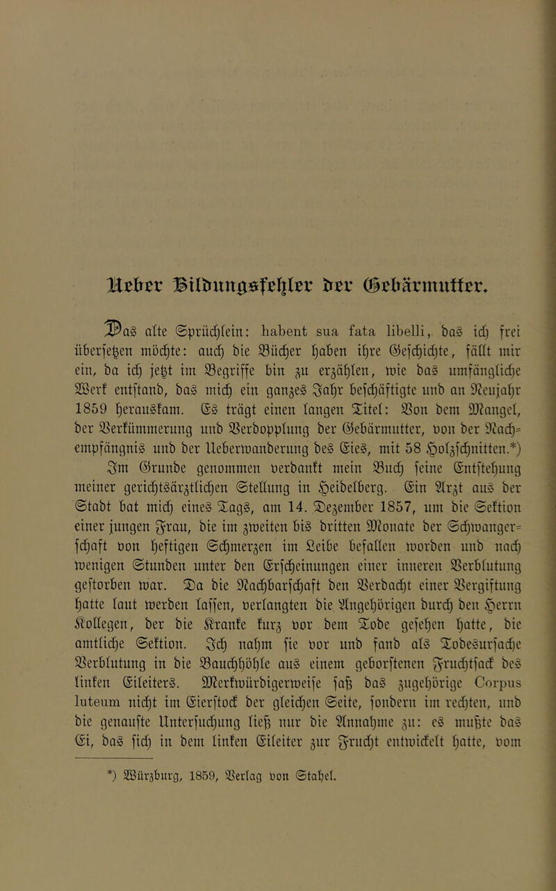 läthtv Bilbungöfelilßv tftv ©ebärmutfcr. ^a§ alte @prüdf)tein: habent sua fata libelli, bas id) frei iiberfe^en möchte: aud) bie ^öiic^er ^aben i^re @efc^id)te, fädt mir ein, ba id) je^t im begriffe bin j\u erääf)Ien, mie baS umfänglid)e SBerf entftanb, baS mic^ ein ganjeS ^a^r befdjäftigte unb an 9ceujal)r 1859 fjerauSfam. (SS trägt einen langen ^itcl: 93on bem 9J?anget, ber 55er!ümmerung unb SBerbopptnng ber ©ebärmiitter, öon ber 9tac^= cmpfängniS unb ber llebermanberung beS ®ieS, mit 58 ^otgfd^nittcn.*) Snt ©runbe genommen oerbanit mein 93nd; feine (Sntftef)ung meiner gerid^tSär^tüc^en ©tedung in §eibelberg. ©in Slr^t auS ber ©tabt bat mid) eines StagS, am 14. S^ejember 1857, um bic ©cftion einer jungen bie im gmeiten bis brüten SDZonate ber ©d)mangcr= fd^aft üon l)eftigen ©(^mersen im Seibe befadcn morbcn nnb nac^ menigen ©tunben unter ben ©rfd^einnngen einer inneren SSerbtutnng geftorben mar. ®a bie 9iad^barfd)aft ben 93erbad)t einer 93ergiftiing ^atte laut merben taffen, oertangten bie 9tnget)örigcn buri^ ben §errn Bodegen, ber bie Trante furj oor bem Stöbe gefcf)cn r)ütte, bic amtüd)e ©eftion. ^d) na^m fie oor nnb fanb atS XobeSurfad)C S^erbtutung in bie iSaud)t)öf)te ouS einem geborftcncn grud)tfad bcS tinfen ©iteiterS. SlJerfmurbigermeife fafe baS 5nget)örigc Corpus luteum nid)t im ©ierftod ber gteid)en ©eite, fonbcrn im rcd)tcn, nnb bic genaufte Untcrfudping tie^ nur bie 9tnnabmc ^^n: cS mnfjtc baS ©i, baS fid) in bem tinfen ©iteiter jur f}rud)t cntmidett t;attc, oom *) SBüräbuvg, 1859, 3SerIag oon ©tabel.