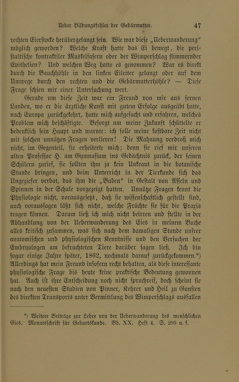 rcd)teu ©icrftodc l^erübergelangt fein. SBie wav btcfe „Uebertuanberung niöglicb geiuorbcn? SSeldje ^raft Ijatte ba§ @i beiuegt, bie peri= ftaltifdjc fontraltiler SO?u§felfafevn ober ber S23tniperfd)lag fliinmernber (Spitbelien? llnb njeldjen SSeg Ijatte e§ genommen? 2öar e§ bireft biird) bie ^andjljöfile in ben linfen ©ileiter gelangt ober auf bem Hinwege burd) ben red}ten nnb bie @ebännntterl)ü^te? — Siefe g-roge fd)ien mir einer Unterfnd)nng wert. ©erabe um biefe toar ein f^rennb tion mir au§ fernen Sanben, wo er bie ärjttidje ^iinft mit gutem ©rfotge au^geübt f)ntte, irnd) ©uropa surndgete^rt, f)ntte mid) aufgefud)t unb erfaljren, weld)e§ Problem midj befd)äftigte. 93eforgt um meine ßutunft fc^üttelte er bebenfüd) fein §aupt unb warnte: id) fode meine foftbare ßeit nidjt mit folc^en unnüpen S^ragen üerlieren! S)ie 9)Za^nung üerbrop mid) uid)t, im ©egenteit, fie er'^eiterte mid); beim fie rief mir unferen atten ^rofeffor am ©pninafium in§ ©ebäd)tni§ gnriid, ber feinen @d)ü(ern jurief, fie fodten it)m ja fein llnfraut in bie botanifd)e (Stiinbe bringen, unb beim Unterridjt in ber ^ierfunbe fid) ba§ Ungeziefer oerbat, ba§ i^m bie „Suben in ©eftatt oon Slffeln unb ©pinnen in ber ©c^ide oorgejeigt Ratten. Unnüpe f^^'agen fennt bie ^^pfiotogie nid)t, oorau§gefept, ba^ fie wiffenfd)aftlid) geftedt finb, aud) oorauSfagen lä§t fic^ uid)t, wetd)e griid)te fie für bie ^rapi§ tragen fönnen. ®arum Iie§ id^ mid) nid)t beirren unb ftedte in ber 5lbt)anblung üon ber Ueberwanberung be§ ©ie§ in meinem iöiic^c aUe§ fritifd^ Zufammen, wa§ fid) nad^ bem bamaligen ©tanbe unfrer anatomifd)en unb pt)l)fiotogifd)en ^enntniffe unb ben SSerfud)en ber ©mbrpotogen am befruchteten Xiere barüber fagen tie^. Sd) bin fogar einige Saf)re fpäter, 18G2, uod)maI§ barauf zotuidgefommen.*) 9UIerbing§ h^t mein f^reunb infofern red)t bef)alten, at§ biefe intereffante pf)i)fiotogifcf)e f^rage bi§ heute feine praftifdhe Sebeutung gewonnen hat. 2luch ift ihre ©ntfcheibung noch fprudireif, bod) fdheint fie nad) ben neueften ©tubien üon ißinner, Lehrer unb §eif zu ©unften be§ bireften Xran^portg unter SSermitttung be§ 2Bimperfdhtag§ auSfaden *) SSeitere Beiträge äur £ebre üon ber Ueberwanberung beg menfcbdcl}en Gie§. SJlonat^i'cbrift für @eburt§funbe. 58b. XX. §eft 4. ©. 295 u. f.