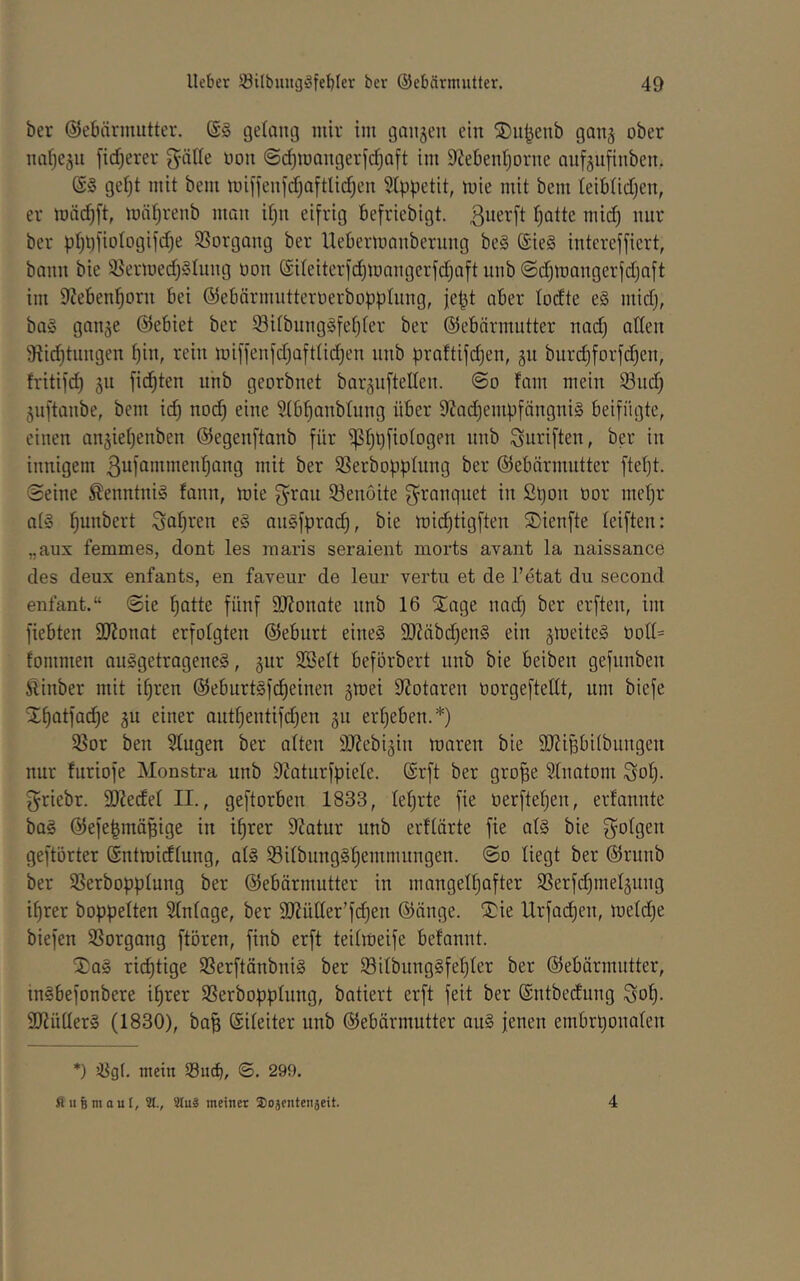 ber Gebärmutter. ein ®iibenb 90113 ober 1101)6311 [idjerer gölle uoii @(^iüOii9erfd)oft im 9Zebeiil)Driie ouf3iifiiibeii, (S‘3 9el}t mit bem miffeiifdjoftlidjeii 5(ppetit, mie mit bem leiblidjen, er iuäd)ft, möfjreiib iiioii iljn ei[ri9 befriebiGt. ßnerft l)otte mid) nur ber pI)t)fiolo9ifd)e SSorGoiiG ber UeberiuonberuiiG be§ @ie§ intercfficrt, boiiii bie 35ermed)§Iuii9 ooii (Sileiterfc!^looii9erfd^oftuiib<Sd)iriougerfdjoft im 92eben^oru bei Gebärmutteroerboppliing, je^t ober lodte e§ mid), bog 90030 Gebiet ber Silbuiiggfel)ler ber Gebörmutter uod) olleii 9iic!^tuii9en ^iii, rein iüi[fenfd)oftüd)en iiiib proftijd)en, 311 burd)forfd)eii, h'itifd) 311 fickten unb georbnet bor3u[teIIeii. @0 fom mein Sud) 3uftoiibe, bem id) no(^ eine Slb^onblung über 9?od)eni))föngnig beifügte, einen an3iel)enben Gegenftonb für ^l)l)fiolDgen unb Suriften, ber in innigem 3nfnntmenf)ang mit ber Serbofiplung ber Gebörmutter ftel)t. Seine ßenntnig fonn, mie f^ron Senoite ^ronquet in Sl)on üor niel)r ofg f)unbert 3af)ren e§ oiigfprod), bie mic^tigften S)ienfte leiften: „aux femmes, dont les inaris seraient morts avant la naissance des deux enfants, en faveur de leiir vertu et de l’etat du second enfant.“ Sie ^otte fünf 9J?onote nnb 16 SToge noc^ ber crften, im fiebten äJJonot erfolgten Geburt eineg 2Jtäbd)eng ein 3meiteg üoll= foninien ouggetrogeneg, 3ur SBelt beförbert unb bie beiben gefunben Äinber mit i^ren Geburtgfc^einen 3mei 9?otoren oorgeftedt, um biefe X^otfod)e 3U einer outl)entifd)en 311 erl)eben.*) Sor ben ^ugen ber ölten 9J?ebi3iu moren bie 9J?ipilbungen nur furiofe Monstra unb 9?oturfpiele. (Srft ber gro|e Slnotom ^ol). griebr. 9)?edel II., geftorben 1833, lel)rte fie oerftel)en, erfonnte bog Gefe^mö^ige in i^rer 9?otur unb erllörte fie otg bie S^olgen geftörter Gntmidlung, olg Silbungg^einmiingen. So liegt ber Grunb ber Serbopplung ber Gebärmutter in niongel^ofter Serf(^met3ung i^rer hoppelten Stnloge, ber 9J?ütter’fd)en Gänge. Sie llrfod)en, metd)e biefen Sorgong ftören, finb erft teilmeife befonnt. Sog ridjtige Serftänbnig ber Sitbun9gfel)ter ber Gebärmutter, ingbefonbere i^rer Serbopplung, botiert erft feit ber ©ntbedung 3o^- dJiüllerg (1830), bo^ (Sileiter unb Gebärmutter oug jenen embrponolen *) Sgl. mein Sßucb, S. 299. u 6 m a u 1, 31., Sluä meinet Sojentenseit. 4