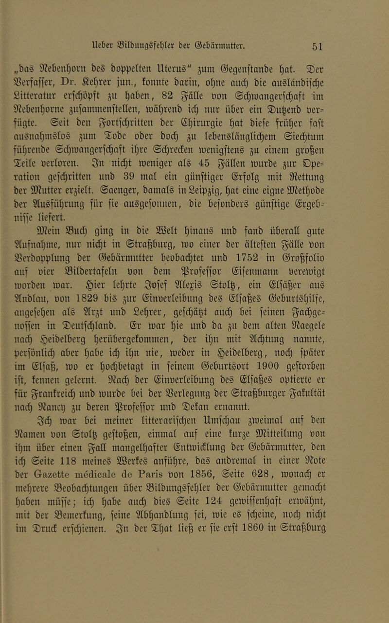 „ba« 9?ebenl)orn be§ boppeltcn Uterus gum @et3enftanbe l)at. S)er S^erfafjer, Dr. ^eljrer jun., lonnte barin, otjue aud) bie ouSlänbifdie Sitteratur erfd)öpft gu ^nben, 82 glätte öon @d)U)angerfd^Qft im 9?eben^ornc äufammenftetlen, mäljrenb id) nur über ein S)n^enb üer= fügte, ©eit ben 3^ortfd)ritten ber Sfjirnrgie ^at biefe früljer faft anSnalimSloS äum Xobe ober bod) ju IeBenSlängüd)em ©ied)tum füt)renbe @d)mangerfd)aft il;re ©d^reden menigftenS gu einem großen 2!eile oerloren. Sn nid^t meniger als 45 g^öKen luurbe gut Dpe= ration gefd)ritten unb 39 mal ein günftiger (Srfolg mit Sftettung ber 95?utter erhielt, ©aenger, bamals in Seipjig, ^at eine eigne äUet^obe ber S(uSfül)rnng für fie auSgefonnen, bie befonberS günftige @rgeb= niffe liefert. 3)?ein 93ud) ging in bie Söelt IjinanS unb fanb überaE gute 3tufnal)me, nur nid^t in ©tra^urg, mo einer ber älteften Ställe öon SSerbopplung ber ©ebärmntter beobod^tet unb 1752 in ©ro^folio auf öier Silbertafeln öon bem ^rofeffor ©ifenmann oerert)igt morben mar. §ier lel)rte Sofef 5llejiS ©tol|, ein ©Ifä^er anS 5lnblau, öon 1829 bis gur (Sinöerleibung beS ©Ifa^eS ©eburtSljilfe, angefeben als ?Ir§t unb Sel)rer, gefd)ä|t aud) bei feinen S^odbge= noffen in S)eutfdf)lanb. (Sr mar bm unb ba ju bem alten EJaegete nad) öeibelberg b^^nbergelommen, ber iljn mit Stdbtung nannte, perfönli^ aber b^be idb ibn nie, meber in ^eibelberg, nodb fpöter im (Slfap, mo er bo#etagt in feinem (SJeburtSort 1900 geftorben ift, fennen gelernt. 9cadb ber ©inoerleibung beS (Slfa^eS optierte er für ^ranfreidb unb mürbe bei ber Verlegung ber ©trafiburger f^afultöt nadb E2ancb gu bereit ^rofeffor unb S)elan ernannt. Scb mar bei meiner litterarifdben Umfd)au gmeimal auf ben EJamen öon ©tol^ geflogen, einmal auf eine lurje 9J?itteilung öon ibm über einen f^atl mangelbafter (Sntmidlung ber (Siebärmutter, ben icb ©eite 118 meines SBerteS anfübre, baS anbremal in einer S^ote ber Gazette medicale de Paris öon 1856, ©eite 628, monadb er mehrere Seobacbtungen über SilbungSfebler ber (Gebärmutter gemad)t haben müffe; idb gemiffenboft ermähnt, mit ber Semerlung, feine Stbbanblung fei, mie eS fd)eine, nod) nid)t im 2)rucf erfdjienen. Sn ber S^bnt ©trafeburg