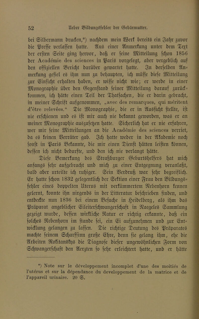bei (Silbcrmanu brucfen,*) nac^bem mein SBerf bereits ein äuüor bie ^reffe nerloffeu Ijatte. SluS einer Slnmerfung unter bein 5^ej:t ber erften ©eite ging t)ert)or, ba^ er feine SKitteitung fc^on 185(5 ber Acadömie des Sciences in ^ariS üorgelegt, aber üergebtic^ auf ben offiziellen ®erid)t barnber gemartet Ijatte. Sn berfelben ?tn= inerfnng gefiel eS il)m nun gn beljaupten, id) müffe biefe SJZitteilung zur Sinfidit erljalten l)aben, er miffe nic^t mie; er merbe in einer 9J?onograpl)ie über ben ©egenftanb feiner SJJitteilung barauf zui^ücf= fonimen, id) l)ötte einen lEeil ber Sri)atfad)en, bie er barin gebracht, in meiner ©(^rift auf genommen, „avec des remarques, qui meritent d’etre relevees.“ ®ie 9Jlonograpl)ie, bie er in StuSfic^t ftellte, ift nie erfd)ienen nnb eS ift mir and) nie befannt getoorben, maS er an meiner 93?onograpl)ie auSzufe^en ^tte. ©id)erli(^ ^at er nie erfahren, mer mir feine SJJitteilungen an bie Academie des Sciences oerriet, ba es feinen SSerräter gab. Sc^ l)atte loeber in ber Slfabemie noc^ fonft in ^ariS Sefannte, bie mir einen ®ienft l^ätten leiften fönnen, beffen id) nid)t beburfte, nnb ben ic^ nie oerlangt f)ätte. ®iefe Semerfnng beS ©tra^burger @eburtSl)elfcrS f)at mic^ anfangs fe^r aufgebrad)t nnb mid) zu einer ©ntgegnnng oeronlaBt, halb aber urteilte id^ ruhiger, ©ein ißerbru^ mar fel)r begreiflid). @r ^atte fc^on 1832 gelegentlid) ber ©eftion einer ben i8ilbungS= fefjler eines boppelten ItternS mit üerfnmmertem ^teben^oru fenncn gelernt, fonnte i^n nirgenbS in ber Sitteratur befd)rieben finben, nnb entbedte nun 1836 bei einem 33efud^e in §eibelberg, als i^m baS Präparat angeblid)er @ileiterfd)mangerfd)aft in 9?aegeleS ©ammlung gezeigt mürbe, beffen mirflic^e Statur er rid)tig erfannte, ba^ ein fold)eS 9Jebenl)orn im ftanbe fei, ein (Si aufzunel)men nnb zui' ®nt= midlung gelangen zu laffen. ®ie rid^tige I5)eutnng beS Präparates machte feinem ©d^arffinn gro^e (S^re, benn fie gelang il)m, el)e bie Slrbeiten SffofitanSfpS bie ®iagnofe biefer ungemöl)nlid^en S'ovm oon ©d)mangerfd^aft ben 3lerzten fo fel)r erleid)tert f)atte, nnb er l)ätte *) Note sur le döveloppement incomplet d’une des moities de Tutörus et sur la döpendance du developperneut de la matrice et de l’appareil urinaire. 20