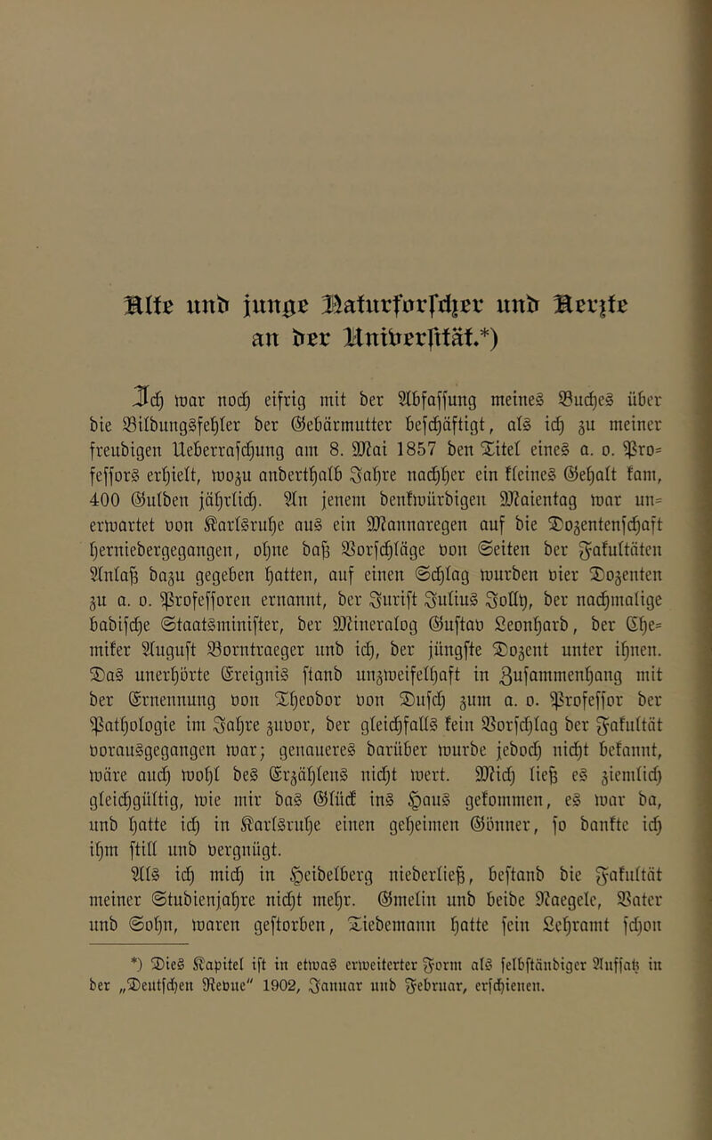 %Ut unb imx^t BafurforfdiBr untr TitviU an titv Bnidcrlttät*) lüar no(^ eifrig mit ber Stbfaffung meine§ 93iict)e§ über bie i8ilbung§fel)(er ber Gebärmutter befd^äftigt, at§ id) ju meiner freubigen Ueberrafc^ung am 8. äJiai 1857 ben Xitel eine§ a. o. ißro= fefforg erhielt, mo^u anbert^atb Satire nad)t)er ein fteineS Gefiatt tarn, 400 Gutben jä^rtic^. ?tn jenem bentmiirbigen 9J?aientag mar un= ermartet non ^artSru^e au§ ein 9}?annaregen auf bie Xogentenfcfiaft tjerniebergegangen, ot)ne ba^ SSorfd^täge üon ©eiten ber f^Q^uttöten Stnta^ bagu gegeben t^atten, auf einen ©d^tag mürben nier Xogenten gu a. 0. ijßrofefforen ernannt, ber Simift SutiuS Sollt), ber nad^malige babifd}e ©taatSminifter, ber SOtineratog Guftao Seonfiarb, ber G^e= mifer Stuguft 33orntraeger nnb id), ber jüngfte Xogent unter ifinen. ®a§ unerf)5rte @reigni§ ftanb ungmeifettjaft in ßttfammentjang mit ber Grnennung oon Xtjeobor non ®nfd) §nm a. o. i^rofeffor ber ^at^otogie im Sa^i^e gnoor, ber gteidfifattg fein SSorfdjtag ber Sofidtät üorauSgegangcn mar; genauere^ barüber mürbe jebod) nicf)t befannt, märe and; mot)t be§ Gr^ät^tenS nidjt mert. 9}?id) tie^ e§ jiemtid) gteid^güttig, mie mir ba§ Gtüdf in§ ^au§ gefommen, e§ mar ba, nnb tjatte id) in ^art§rnt)e einen get)eimen Gönner, fo banfte id) if)m ftitt nnb oergnügt. ?tt§ ic^ mid) in §eibetberg niebertie^, beftanb bie f^afnttät meiner ©tubienjaf)re nid)t me’^r. Gmelin nnb beibe ttJaegelc, 93ater nnb ©Dt)n, maren geftorben, Xiebemann f)atte fein Set)ramt fd)on *) 3)ie§ Kapitel ift in ettuaS erweiterter Sorm a(§ felbftänbiger Slnffat} in ber „®entfd)en Oiebue 1902, Senmar nnb S^brnar, erfdbienen.
