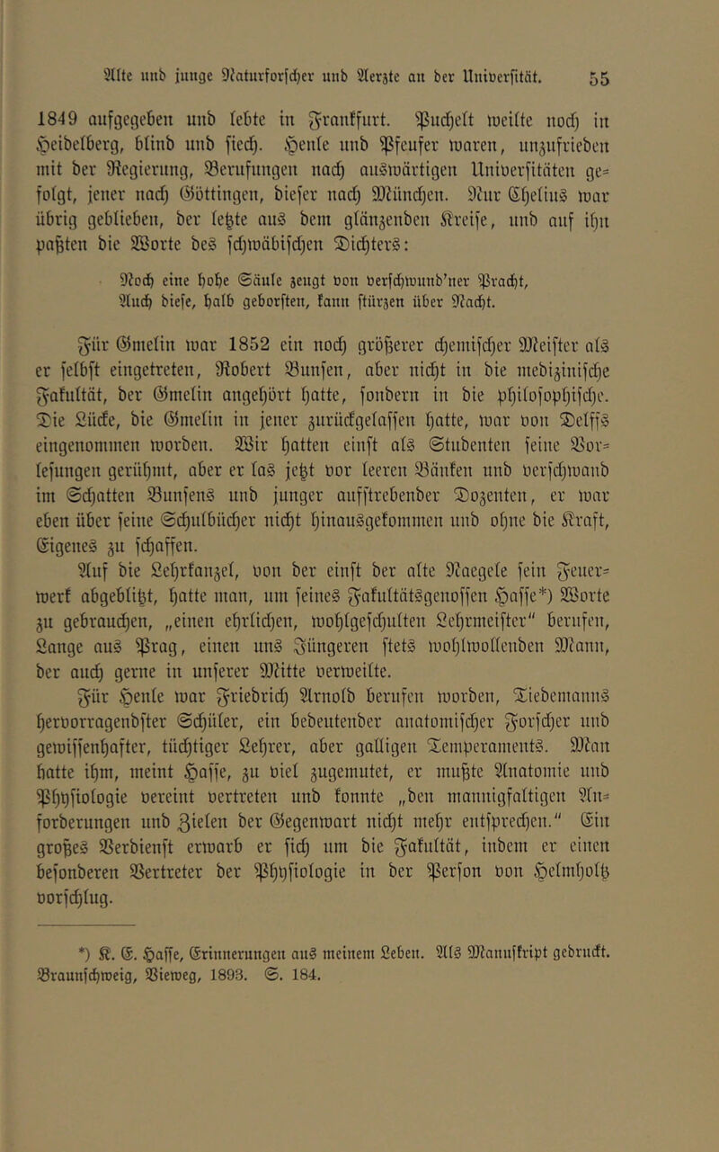 1849 aufgegeBeit unb lebte in g^ranffurt. ^ud^elt lueitte nod) in Öeibelberg, bünb iinb fied^. §enle unb ^fcufer luaren, unäufrieben mit ber Dlcgierung, 58erufungen nac^ au§märtigeu Uniüerfitäten ge= fotgt, jener nod) ©öttingen, biefer nad) 9}?nnd)en. 9tur ßtjelin§ mai- übrig geblieben, ber Ie|te anS bem gtänjenben Greife, nnb an[ if)n paßten bie SBorte be§ fdpüäbifdjcn S)i(^ter§: Diod) eine bobe ©dule sengt non toerfdjmnnb’ner ißvad)t, 3lHcb biefe, batb geborften, fann ftüvsen über 9?acbt. ^ür ©metin mar 1852 ein nod) gröjjerer d)emifd)er SJteiftcr at§ er felbft eingetreten, 9tobert 53nnien, aber nid)t in bie mebiäiiiifd)e ^ahdtät, ber ©melin angel)ürt tjatte, jonbern in bie pl)i(DiopI)ifd)e. 5^ie Siide, bie ©melin in jener 5itrüdgetaffen Ijatte, mar üon ÜDetffä eingenommen morben. 2Bir l)atten einft al§ ©tiibenten jeine 95or= tejungen gerüf)mt, aber er Ia§ je^t oor teeren 33änfen unb oerjd)manb im ©d)atten Sunjen§ unb junger aujftrebenber ©ogenten, er mai- eben über feine @d^ntbüd)er nii^t t)inau§gefommen unb ot)ne bie Straft, Sigeneg ju fd)affen. Stuf bie £et)rfan§et, üon ber einft ber alte 9iaegete fein f^euer^ mert abgebti^t, ^atte man, um feinet f^afuttätSgenoffen §affe*) Sßorte jn gebraud^en, „eiuen e^rtid)en, mol^tgefdjutten Set)rmeiftcr berufen, Sange au§ fßrag, einen un§ jüngeren ftet§ motjimottenbeu SJcanu, ber aud) gerne in unferer 9)?itte üermeitte. f^ür öente mar g^riebrid) Slrnotb berufen morben, Xiebemann§ ^erüorragenbfter ©d^üter, ein bebeutenber anatomifdjer f^ot'fdjcr unb gemiffen^fter, tüchtiger Se^rer, aber gaüigeu XemperamentS. 9J?an batte it)m, meint §affe, gu üiet gugemutet, er mu^te Stnatomie nnb fpt)bfiotogie üereint oertreten unb tonnte „ben mannigfattigen 3tn= forberungen unb ßietett ber ©egenmart nid)t met)r entfpred)en. ©in großes Sßerbienft ermarb er fi(^ um bie f^atidtät, iubem er einen befonberen SSertreter ber f|5^i)fiotogie in ber f^erfon üon ^etmtjotfj oorfd)tug. *) §affe, ©rinnerungeu au§ meinem Seben. 2lt§ Sttanuftript gebrudt. S3raunfcbroeig, SSiemeg, 1893. ©. 184.