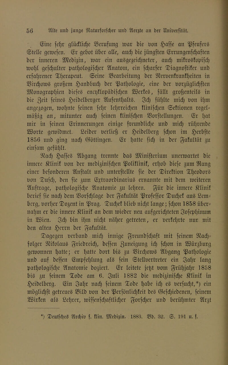 Sine fcf)r glücfjid^c 93crufitng luor bie tion .^ajfe an ^feufcr§ ©teile getuefen. @r gebot über alle, aud) bie jüngften örrungenfe^aften ber inneren 9JJebijin, tuar ein auSgejeid^neter, and) mifroSfopiid) n)oI)I gefdjnlter patI)oIogifd)er Stnatom, ein fd^arfer S^iagnoftifer unb erfaljrener S^^erapeut. ©eine ^Bearbeitung ber 9Zeroenfranf^eiten in 5ßird)otu§ großem §anbbiid) ber ^at^ologie, eine ber oor^üglic^ftcn 9)?onograp^ien biefe§ encl)fIopäbifd)en SBerfe§, fällt großenteils in bie feines ^eibelberger 5IufentßaItS. Seß fnßlte mief) üon if)in angegogen, rooßnte feinen feßr Iel)rrei(^en flinifd)en ©eftionen regel= mäßig an, mitunter am^ feinen flinifdjen SSorftellungen. Gr ßat mir in feinen Grinnerungen einige freunblid)e unb mi(^ rüßrenbe SBorte gemibmet. Seiber oerließ er ^eibelberg feßon im ^erbfte 1856 unb ging nad) GJöttingen. Gr ßntte fid) in ber g^foltät gu einfam gefüßlt. 9^nd) paffes SIbgang trennte baS 9J?inifterium uuermartet bie innere ^linif üon ber mebiginifdjen ^oliflinif, erßob biefe gum 9?ang einer befonberen Slnftalt unb unterftellte fie ber SDireftion StßeoborS üon ®ufd), ben fie gum GjtraorbinariuS ernonnte mit bem meiteren Stuftrage, ßatßologifcße SInatomie gu leßren. innere Älinif berief fie nad) bem 35orfcßIage ber gfiMtät ^rofeffor SDudjef auS Sem- berg, üorßer S)ogent in ^rag. ©udjef blieb nießt lauge; fd)on 1858 über= uaßm er bie innere Ädinif an bem mieber neu aufgerießteten Sofepßinum in Söien. bin ißm uid)t näßer getreten, er üerfeßrte nur mit beu alten §errn ber f^Q^uItät. dagegen üerbanb mieß innige ^reunbfdjaft mit feinem 9cad)= fotger 9iifoIauS f^riebreid), beffen ßuneigung id) fdjon in SSürgbnrg getüonneu ßatte; er ßatte bort bis gn SSirdjOlüS Slbgang ^atßologie unb auf beffen Gmpfeßlung alS fein ©tellüertreter ein Saßr lang patßologifcße Stnatomie bogiert. Gr leitete feßt üom f^rüßjaßr 1858 bis gu feinem Xobe am 6. Suli 1882 bie mebigiuifeße ^linif in ^eibelberg. Gin Soßi^ oad) feinem 5^obe ßabe idj eS üerfudjt,*) ein möglidßft getreues S3ilb üon ber ^erfönlicßfeit beS ©efdjiebenen, feinem SSirfen als Seßrer, miffenfd)aftlid)er gorfdßer unb berüßmter SIrgt *) ®eutfd)cS 9Ird)iü f. !(in. Sltcbijin. 1883. Sb. 32. ©. 191 u. f.