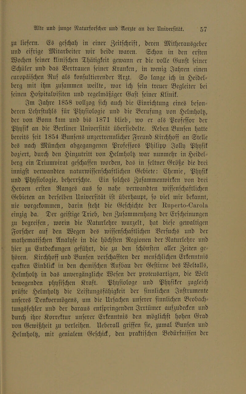 riefern. gefc^nf) in einer ßeitfe^rift, bereit 9Jiit()erQn§geber nnb eifrige 9J?itarbeiter mir beibe mären, ©c^on in ben erften 9Sorf)en feiner fiinifdjen X()ätigfeit gemann er bie notle ©unft feiner ©rfjüier nnb ba§ 33ertranen feiner Traufen, in menig Sal)ren einen cnropäifd)en ^iif ats fonfnitierenber Slrgt. ©o lange ic^ in .'geibe(= berg mit if)m jiifaminen meilte, mar idj fein treuer Begleiter bei feinen ^ofpitatnifiten nnb regelmäßiger ©aft feiner ßtinif. ^m Soßve 1858 üollgog fid) and) bie @inrid)tnng eine§ befDn= bereit Sef)rftnßl§ für ^^ßpfiologie nnb bie Sernfnng non §eInd)otß, ber non Sonn fam nnb bi§ 1871 blieb, mo er al§ ^rofeffor ber '^it)l)fit an bie Serliner llnioerfität überfiebelte. Sieben Snnfen ßatte bereits feit 1854 SnnfettS tin,^ertrenntid)er g^rennb ^tird)f)off an ©teile beS nad) 3J?ünd)cn abgegangenen ^rofefforS ^tjilipp Sodl) ^t)l)fif bogiert, btiri^ ben öingntritt oon §eImt)oIß mar nnnmeßr in §eibel= berg ein Sirinmoirat gefd)affen morben, baS in feltner ©röße bie brei innigft oermanbten ttatnrmiffenfd)aftlid)en ©ebiete: Sßentie, ^I)l)fil nnb ipßpfiologie, bef)errfd)te. ©in foIdjeS ßufammenmirfett non brei Öeroen erften 9?angeS anS fo naße üermanbten miffenfd)aftlid)ett ©ebieten an berfelben llnioerfität ift überßanpt, fo oiel mir befannt, nie oorgefommen, barin fteßt bie ©efd)id)te ber Ruperto-Carola einzig ba. 5)er geiftige Slrieb, ben 3ufanintenf)attg ber ©rfdjeinungen jn begreifen, morin bie 9?atnrleßre mnrgelt, ßat biefe gemaltigen gorfdjer anf ben äöegen beS miffenfcßaftlid)ett Serfndßs unb ber matßematifcßen 51nali)fe in bie ßöcßften Slegionett ber 9?aturlel)re nnb I)ier jn ©ntbedungen geführt, bie gu ben fdjönften aller ßeiten ge= ßbren. Äircßßoff unb Snnfett oerfdjafften ber ntenfd)Iid)ett ©rtenntniS ejaften ©inblid in ben dßentifi^en SIttfbau ber ©eftirne beS SBeltallS, .•oelmfiolß in baS unüergängüd)e SBefett ber protenSartigen, bie SBelt bemegenben pßpfifdjen traft, ^ßpfiologe unb ^ßpfifer gugleid) prüfte .^elntßolß bie SeiftungSfäßigfeit ber finnlidßen Snftrumente nuferes ^enfoerntögenS, tun bie Urfaeßen nuferer finn(id)en Seobad)= tungSfeßler unb ber barattS entfpringenben ^rrtümer atifäubeden tinb bur(^ ißre torreftur nuferer ©rfenntniS ben möglicßft ßoßen ©rab oon ©emißßeit ju oerleißen. UeberaE griffen fie, 5umal Snnfen nnb §eIntßo(ß, mit genialem ©efd)id, ben praftifdjen Sebürfniffen ber