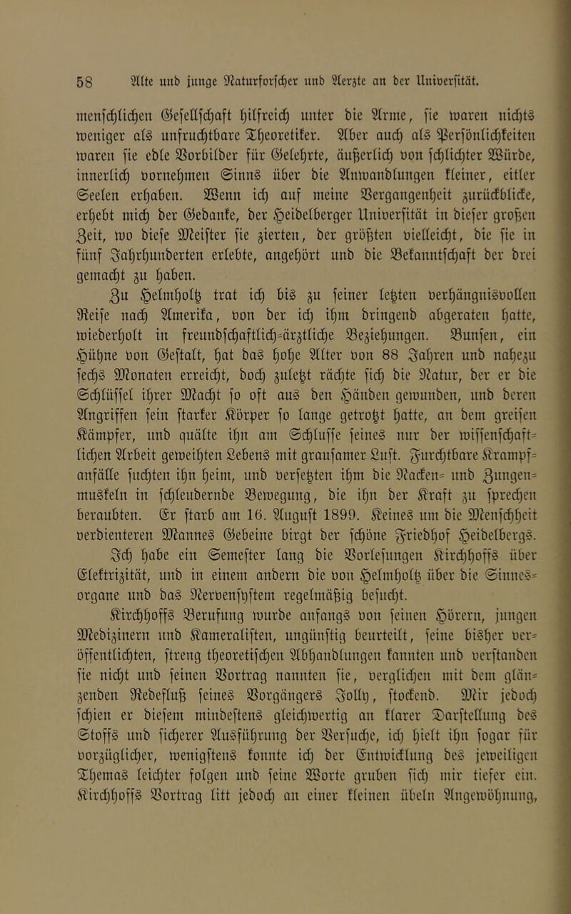 menf(^Iic^en ©efetljcC^aft I)itfrcic^ unter bie Sinne, [ie luaren nicf)t§ njeniger ai§ unfruc^tbore X^eoretifer. Siber auc^ a(§ ‘j^erföniid^feiten Juaren fie ebie SSorbiiber für ©eiel^rte, öu^eriicf) üon fcf)üd)ter SBürbe, inneriicf) öornei)men @lnn§ über bie Simnanbiungen tieiner, eitier ©eeien erijaben. SBenn id) auf meine ißergangenf)eit gurüdbUcfe, eri)ebt mi(^ ber Gebaute, ber ^eibetberger Unioerfitöt in biefer grofien ßeit, mo biefe S)?eifter fie gierten, ber größten üieilei^t, bie fie in fünf Sai)r^unberten erlebte, ange^ört unb bie Sefonntfd^aft ber brei geinnd)t 311 i)aben. 3u §eim^oi| trat ic^ bi§ ju feiner testen oer^ängnisooüen 9?eife nac^ Simerifa, üon ber id) if)m bringenb abgeraten ^atte, mieber^ott in freunbfc^aftiid)=är5tiic^e Se^iefjungen. Sunfen, ein §üt)ne üon @eftait, f)at ba§ f)o^e Sitter üon 88 Saf)ren unb nafje^n fec^§ SJionaten erreidjt, boc^ suie^t rädjte fid) bie 92atur, ber er bie ©d)iüffei ii)rer SJim^t fo oft au§ ben §änben geraunben, unb bereit Singriffen fein ftarfer Körper fo lange getro|t ^atte, an bem greifen Kämpfer, unb quäite üjn am ©c^tuffe feine§ nur ber lüiffenf(^aft= iid)en Strbeit gemeitjten ßeben§ mit graufamer Snft. fynrdjtbare ^rampf= anfäde fud)ten ii)n i)eim, unb üerfe^ten i{)m bie 9?aden= unb ßnngen* mu§Mn in fd^ienbernbe SBemegung, bie if)n ber ^raft 511 fpret^cn beraubten. (Sr ftarb am 16. Singnft 1899. ^eine§ um bie SJieufc^iieit oerbienteren 9J?anne§ (55ebeiue birgt ber fd)öue ^riebi)of ^eibetberg^. ^d) ijabe ein ©emefter iang bie SSoriefungen 5iird)^off§ über ©ieftrijität, unb in einem anbern bie üon §eim^oil^ über bie ©innc§= Organe unb ba§ 9ierüenft}ftem regelmäßig befudjt. ^ird)i;off§ Berufung mürbe anfangs üon feinen §örern, jungen SJJebijinern unb ^ameraüften, ungünftig beurteiit, feine biSßer ücr= öffentiii^ten, ftreng tßeoretifdjen Sibßanbtungen fannten unb üerftanbcn fie nid)t unb feinen SSortrag nannten fie, üergüdjen mit bem giän= genben Stebeftuß feines SSorgängerS ^oliß, ftodcnb. 93?ir jebod) fcßien er biefem minbeftenS gleii^mertig an ftarer ÜDarftcttung bcS ©toffS unb ficßerer SiuSfüßrung ber S3erfud)e, id) ßieit ißn fogar für üor^ügiidjer, menigftenS fonnte id) ber Sntmidlung beS jemeiligcn XßemaS ieid)ter folgen unb feine Sporte gruben fid) mir tiefer ein. StirdjßoffS SSortrag litt jebod) an einer fteinen Übeln Slngemößnung,