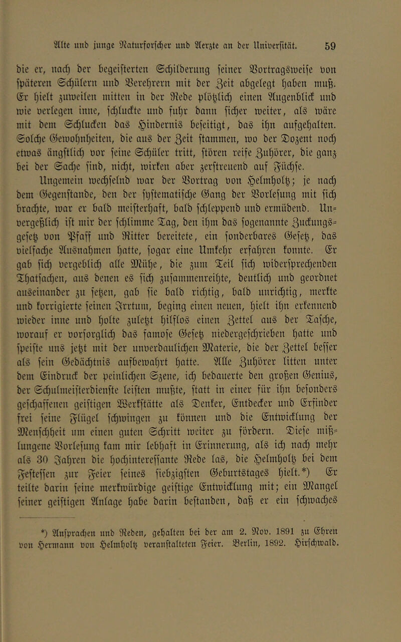 bie er, uacf) ber begeifterten @d)i(beriing feiner SSortrag^tneife toon fpäteren @cf)ii(ern uiib 95ere()rern mit ber ^cit abgelegt t)aben niu^. (Sr t)iett jumeilen mitten in ber 9^ebe plö^üd) einen 5(ngenblid unb mie oertegen inne, fd)Iudte unb fntjr bann fid)er meiter, at§ möre mit bem ©c^tuden ba§ ^inberniS befeitigt, ba§ i^n aufget)alten. ©otcbe @emot)nt)eiten, bie au§ ber ßeit ftammen, mo ber ©o^ent nod^ etma§ ängfttid) oor feine ©djüter tritt, ftören reife ßu^örer, bie gan§ bei ber ©ad)e finb, nic^t, mirfen aber serftreuenb auf f^ü(^fe. Ungemein medjfetnb mar ber SSortrag non §eImt)ot|; je nac^ bem ©egenftanbe, ben ber fl)ftematifc^e ©ang ber SSorlefung mit fid^ brad^te, mar er batb meifter^aft, batb fdf)Ieppenb unb ermübenb. Un= nerge^Iidf) ift mir ber fdjtimme Xag, ben itjin ba§ fogenannte 3udung§= gefe| non 'ifSfaff unb 9titter bereitete, ein fonberbareg ©efe^, ba§ nielfad)e 5Iu§na^men tjatte, fogar eine Umfeljr erfat)ren fonnte. ©r gab fid^ nergebtid^ ade 9}Jnt)e, bie 511111 STeil fid) miberfpredjenben Xtjatfad)en, au§ benen e§ fid^ ^iifammenreitjte, beiittid^ unb georbnet auSeinanber 511 fe^en, gab fie batb ridjtig, batb unrid^tig, inerfte unb forrigierte feinen Irrtum, beging einen neuen, t)iett it)n erfennenb mieber inne unb f)otte jute^t IjitftoS einen ßettet nu§ ber Xafd}e, morauf er norforgtid^ ba§ faniofe ©efe| niebergefd^rieben ^atte unb fpeifte un§ je|t mit ber unnerbaiitii^en äJtaterie, bie ber ßettet beffer at§ fein ©ebäc^tni§ aufbemat)rt f)atte. ?Ute ßu^örer titten unter bem ©inbriicf ber peintidtjen ©jene, id^ bebaiierte ben großen ©eniu§, ber ©d^iitmeifterbienfte teiften mii^te, ftatt in einer für if)u befonber§ gefc^affenen geiftigen SBerfftätte at§ jDenfer, ©ntbeder unb ©rfinber frei feine ^tilget fc^mingen 511 fönnen unb bie ©ntmidtung ber 9J?enf(^^eit um einen guten ©c^ritt meiter ju förbern. ®iefe miB= tungene SSortefung fam mir tebt)aft in ©riiineritng, at§ idt) nad) met}r at§ 30 ßaf)ren bie t)od)intereffante Stiebe ta§, bie §etm^ot| bei bem ^efteffen jiir ß^eier feine§ fiebjigften ©eburt§tage§ tjiett.*) @r teitte barin feine merfmürbige geiftige ©ntmidtung mit; ein 9J?anget feiner geiftigen Stntage §abe barin beftanben, ba| er ein f(^mad)e§ *) 2tnfprad)en unb tReben, gebatteu bet ber am 2. tRoö. 1891 511 ©breit i’on §ermann »on ^etmbotb öeranftatteten freier. S3erlin, 1892. §irfd)ir)alb.