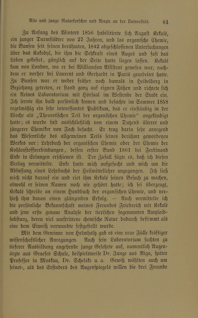 3ii ^(iifaiig bt’S 9Sinter§ 1856 l^abiliticrte fid) 5(ugiift ein inniger ©armitnbter non 27 Saljren, unb ta§ ovganifd)e ß^emie, bie Sunjen feit feinen beriifjmten, 1842 nbgefd^foffenen Unterfud^iingen über ba§ /ilafobijt, bie ifjin bie @el)fraft eine§ 3(uge§ unb faft ba§ Seben gefoftet, gänglid) auf ber ©eite t)atte liegen raffen, ielide fnm non Sonbon, ino er bei SSidiamfon ^Iffiftent getnefen innr, nad)» beni er norr)er bei Sanrent unb ©erljarbt in 'ifSariä gearbeitet (jatte. 3u 93unfen mar er meber früfjer nod) bamar§ in rpeibelberg in ^öegie^ung getreten, er ftanb gang auf eignen gü&en inib ridjtete fid) ein freineg Saboratorium mit ^örfaat im SBeftenbe ber ©tabt ein. Sd) lernte ir)n bnlb perfönlid) fennen unb befud)te im Sommer 1858 regelmäßig ein feßr intereffante§ ipublifum, ba§ er cinftünbig in ber 3Sod)e atS „X[)eoretifd)en Xeil ber organifd)en Stjemie angefünbigt ßatte; e§ mürbe faft au§fd)rießrid) non einem SDußenb ärterer unb jüngerer Sfiemifer non fyaeß befudjt. @r trug barin feßr anregenb ba§ 2Sefentrid)e be§ allgemeinen SieilS feinet berühmt gemorbenen 2Berfe§ nor: Sebrbiid) ber organifdjen Sßemie ober ber Sßemie ber ^oßlenftoffnerbinbungen, beffen erfter 93anb 1861 bei f^^rbinanb ®nfe in Grrangen erfd)ienen ift. '3)er ßufall fügte e§, baß id) biefen Sßertag nermittette. (Snfe ßatte mid) aufgefud)t unb mid) um bie STbfaffung eines ßeßrbudjS ber ^eirmitteireßre angegangen. Sd) ließ mieß ni^t barauf ein unb riet ißm Sleture feinen S3efud) gu mQd)en, obmoßt er feinen 9tamen noeß nie geßört ßatte; id) fei übergeugt, Äefute feßreibe an einem ^anbbud) ber orgauifd)en Sßemie, unb ner- ßieß ißm banon einen gtängenben ©rfolg. — Sind) nermittelte icß bie perföntieße S8efanntfd)aft meines ^^reunbeS griebreid) mit ^efule unb jene erfte genaue ?Inah)fe ber tierifd)eu fogenannten 2Imßloib= fubftang, bereu nie! umftrittene cßemifi^e 9?atur baburd) beftimmt alS eine bem @imeiß nermanbte feftgeftellt mürbe. 9J?it bem ©eminne non §etmßoI| gab eS eine neue gütte fräftiger miffenfeßafttießer Stnregungen. §(ud) fein Saboratorium fiu^ten gu tieferer SluSbitbung angeßenbe junge ©eleßrte auf, nomcntlicß 2lugen= ärgte auS ©raefeS Seßute, beifpietsmeife Dr. Sunge auS 9^iga, fpöter i|?rofeffor in S(JJoStau, Dr. Scßelsfe u. a. ©emiß mäßtten aud) um feinet=, atS beS ©rßnberS beS StugenfpiegelS mitten bie brei f^reunbe